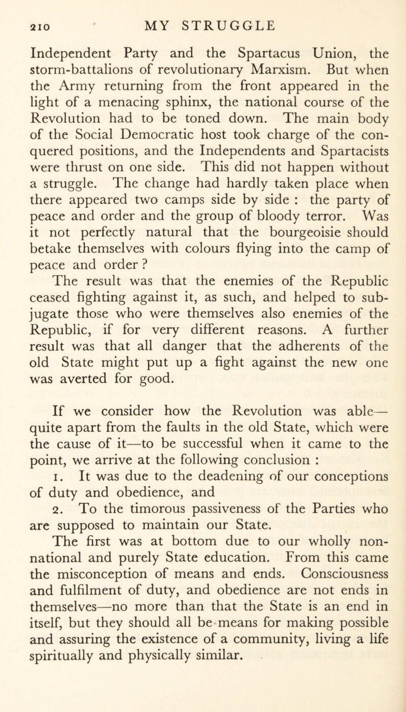 Independent Party and the Spartacus Union, the storm-battalions of revolutionary Marxism. But when the Army returning from the front appeared in the light of a menacing sphinx, the national course of the Revolution had to be toned down. The main body of the Social Democratic host took charge of the con¬ quered positions, and the Independents and Spartacists were thrust on one side. This did not happen without a struggle. The change had hardly taken place when there appeared two camps side by side : the party of peace and order and the group of bloody terror. Was it not perfectly natural that the bourgeoisie should betake themselves with colours flying into the camp of peace and order ? The result was that the enemies of the Republic ceased fighting against it, as such, and helped to sub¬ jugate those who were themselves also enemies of the Republic, if for very different reasons. A further result was that all danger that the adherents of the old State might put up a fight against the new one was averted for good. If we consider how the Revolution was able— quite apart from the faults in the old State, which were the cause of it—to be successful when it came to the point, we arrive at the following conclusion : 1. It was due to the deadening of our conceptions of duty and obedience, and 2. To the timorous passiveness of the Parties who are supposed to maintain our State. The first was at bottom due to our wholly non¬ national and purely State education. From this came the misconception of means and ends. Consciousness and fulfilment of duty, and obedience are not ends in themselves—no more than that the State is an end in itself, but they should all be means for making possible and assuring the existence of a community, living a life spiritually and physically similar.