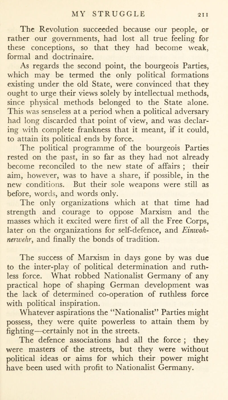 The Revolution succeeded because our people, or rather our governments, had lost all true feeling for these conceptions, so that they had become weak, formal and doctrinaire. As regards the second point, the bourgeois Parties, which may be termed the only political formations existing under the old State, were convinced that they ought to urge their views solely by intellectual methods, since physical methods belonged to the State alone. This was senseless at a period when a political adversary had long discarded that point of view, and was declar¬ ing with complete frankness that it meant, if it could, to attain its political ends by force. The political programme of the bourgeois Parties rested on the past, in so far as they had not already become reconciled to the new state of affairs ; their aim, however, was to have a share, if possible, in the new conditions. But their sole weapons were still as before, words, and words only. The only organizations which at that time had strength and courage to oppose Marxism and the masses which it excited were first of all the Free Corps, later on the organizations for self-defence, and Einwoh¬ nerwehr , and finally the bonds of tradition. The success of Marxism in days gone by was due to the inter-play of political determination and ruth¬ less force. What robbed Nationalist Germany of any practical hope of shaping German development was the lack of determined co-operation of ruthless force with political inspiration. Whatever aspirations the “Nationalist” Parties might possess, they were quite powerless to attain them by fighting—certainly not in the streets. The defence associations had all the force ; they were masters of the streets, but they were without political ideas or aims for which their power might have been used with profit to Nationalist Germany.
