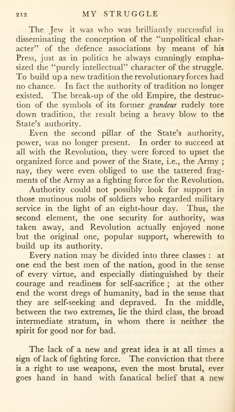 The Jew it was who was brilliantly successful in disseminating the conception of the “unpolitical char¬ acter” of the defence associations by means of his Press, just as in politics he always cunningly empha¬ sized the “purely intellectual” character of the struggle. To build up a new tradition the revolutionary forces had no chance. In fact the authority of tradition no longer existed. The break-up of the old Empire, the destruc¬ tion of the symbols of its former grandeur rudely tore down tradition, the result being a heavy blow to the State’s authority. Even the second pillar of the State’s authority, power, was no longer present. In order to succeed at all with the Revolution, they were forced to upset the organized force and power of the State, i.e., the Army ; nay, they were even obliged to use the tattered frag¬ ments of the Army as a fighting force for the Revolution. Authority could not possibly look for support in those mutinous mobs of soldiers who regarded military service in the light of an eight-hour day. Thus, the second element, the one security for authority, was taken away, and Revolution actually enjoyed none but the original one, popular support, wherewith to build up its authority. Every nation may be divided into three classes : at one end the best men of the nation, good in the sense of every virtue, and especially distinguished by their courage and readiness for self-sacrifice ; at the other end the worst dregs of humanity, bad in the sense that they are self-seeking and depraved. In the middle, between the two extremes, lie the third class, the broad intermediate stratum, in whom there is neither the spirit for good nor for bad. The lack of a new and great idea is at all times a sign of lack of fighting force. The conviction that there is a right to use weapons, even the most brutal, ever goes hand in hand with fanatical belief that a new