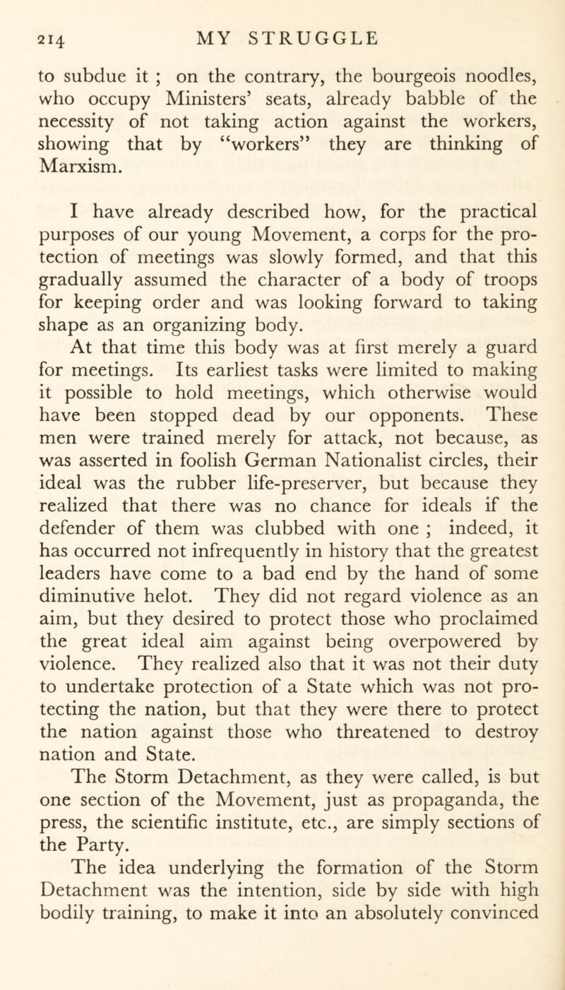 to subdue it ; on the contrary, the bourgeois noodles, who occupy Ministers’ seats, already babble of the necessity of not taking action against the workers, showing that by “workers” they are thinking of Marxism. I have already described how, for the practical purposes of our young Movement, a corps for the pro¬ tection of meetings was slowly formed, and that this gradually assumed the character of a body of troops for keeping order and was looking forward to taking shape as an organizing body. At that time this body was at first merely a guard for meetings. Its earliest tasks were limited to making it possible to hold meetings, which otherwise would have been stopped dead by our opponents. These men were trained merely for attack, not because, as was asserted in foolish German Nationalist circles, their ideal was the rubber life-preserver, but because they realized that there was no chance for ideals if the defender of them was clubbed with one ; indeed, it has occurred not infrequently in history that the greatest leaders have come to a bad end by the hand of some diminutive helot. They did not regard violence as an aim, but they desired to protect those who proclaimed the great ideal aim against being overpowered by violence. They realized also that it was not their duty to undertake protection of a State which was not pro¬ tecting the nation, but that they were there to protect the nation against those who threatened to destroy nation and State. The Storm Detachment, as they were called, is but one section of the Movement, just as propaganda, the press, the scientific institute, etc., are simply sections of the Party. The idea underlying the formation of the Storm Detachment was the intention, side by side with high bodily training, to make it into an absolutely convinced