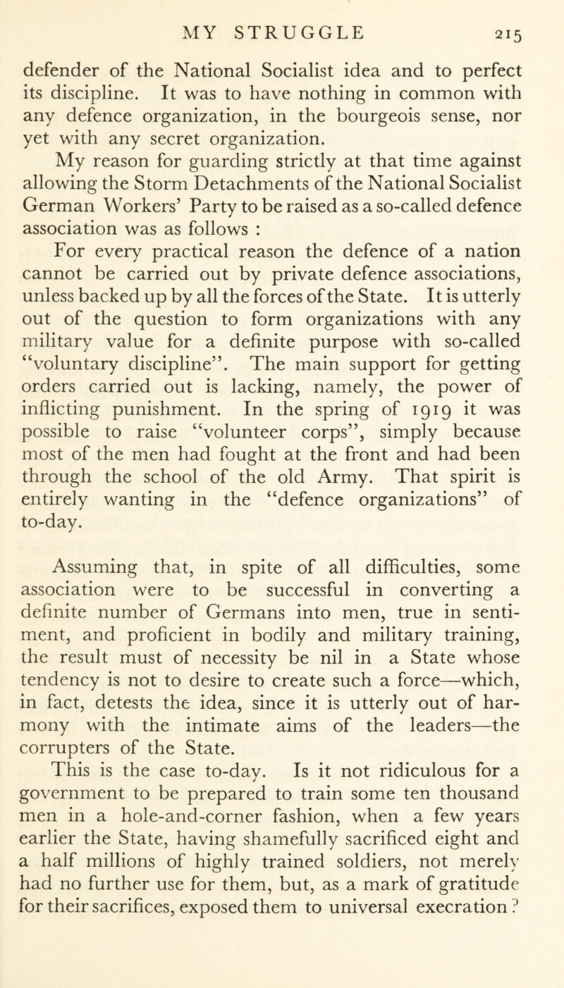 defender of the National Socialist idea and to perfect its discipline. It was to have nothing in common with any defence organization, in the bourgeois sense, nor yet with any secret organization. My reason for guarding strictly at that time against allowing the Storm Detachments of the National Socialist German Workers’ Party to be raised as a so-called defence association was as follows : For every practical reason the defence of a nation cannot be carried out by private defence associations, unless backed up by all the forces of the State. It is utterly out of the question to form organizations with any military value for a definite purpose with so-called “voluntary discipline”. The main support for getting orders carried out is lacking, namely, the power of inflicting punishment. In the spring of 1919 it was possible to raise “volunteer corps”, simply because most of the men had fought at the front and had been through the school of the old Army. That spirit is entirely wanting in the “defence organizations” of to-day. Assuming that, in spite of all difficulties, some association were to be successful in converting a definite number of Germans into men, true in senti¬ ment, and proficient in bodily and military training, the result must of necessity be nil in a State whose tendency is not to desire to create such a force—which, in fact, detests the idea, since it is utterly out of har¬ mony with the intimate aims of the leaders—the corrupters of the State. This is the case to-day. Is it not ridiculous for a government to be prepared to train some ten thousand men in a hole-and-corner fashion, when a few years earlier the State, having shamefully sacrificed eight and a half millions of highly trained soldiers, not merely had no further use for them, but, as a mark of gratitude for their sacrifices, exposed them to universal execration ?