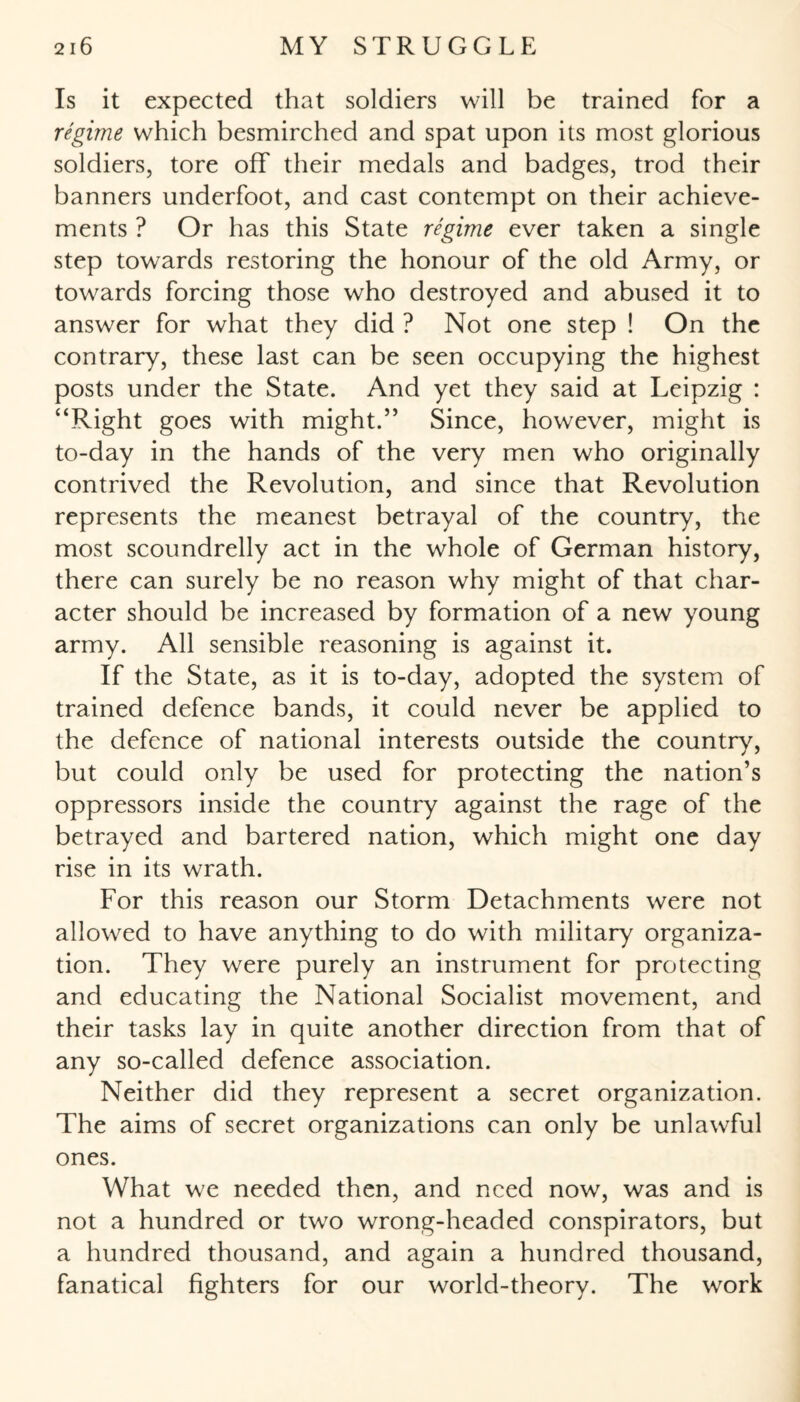 Is it expected that soldiers will be trained for a regime which besmirched and spat upon its most glorious soldiers, tore off their medals and badges, trod their banners underfoot, and cast contempt on their achieve¬ ments ? Or has this State regime ever taken a single step towards restoring the honour of the old Army, or towards forcing those who destroyed and abused it to answer for what they did ? Not one step ! On the contrary, these last can be seen occupying the highest posts under the State. And yet they said at Leipzig : “Right goes with might.” Since, however, might is to-day in the hands of the very men who originally contrived the Revolution, and since that Revolution represents the meanest betrayal of the country, the most scoundrelly act in the whole of German history, there can surely be no reason why might of that char¬ acter should be increased by formation of a new young army. All sensible reasoning is against it. If the State, as it is to-day, adopted the system of trained defence bands, it could never be applied to the defence of national interests outside the country, but could only be used for protecting the nation’s oppressors inside the country against the rage of the betrayed and bartered nation, which might one day rise in its wrath. For this reason our Storm Detachments were not allowed to have anything to do with military organiza¬ tion. They were purely an instrument for protecting and educating the National Socialist movement, and their tasks lay in quite another direction from that of any so-called defence association. Neither did they represent a secret organization. The aims of secret organizations can only be unlawful ones. What we needed then, and need now, was and is not a hundred or twro wrong-headed conspirators, but a hundred thousand, and again a hundred thousand, fanatical fighters for our world-theory. The work