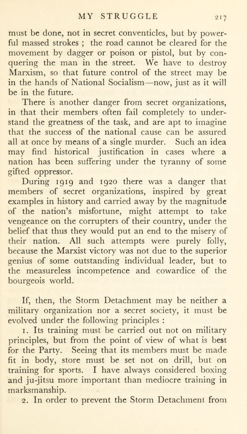 must be done, not in secret conventicles, but by power¬ ful massed strokes ; the road cannot be cleared for the movement by dagger or poison or pistol, but by con¬ quering the man in the street. We have to destroy Marxism, so that future control of the street may be in the hands of National Socialism—now, just as it will be in the future. There is another danger from secret organizations, in that their members often fail completely to under¬ stand the greatness of the task, and are apt to imagine that the success of the national cause can be assured all at once by means of a single murder. Such an idea may find historical justification in cases where a nation has been suffering under the tyranny of some gifted oppressor. During 1919 and 1920 there was a danger that members of secret organizations, inspired by great examples in history and carried away by the magnitude of the nation’s misfortune, might attempt to take vengeance on the corrupters of their country, under the belief that thus they would put an end to the misery of their nation. All such attempts were purely folly, because the Marxist victory was not due to the superior genius of some outstanding individual leader, but to the measureless incompetence and cowardice of the bourgeois world. If, then, the Storm Detachment may be neither a military organization nor a secret society, it must be evolved under the following principles : 1. Its training must be carried out not on military principles, but from the point of view of what is best for the Party. Seeing that its members must be made fit in body, store must be set not on drill, but on training for sports. I have always considered boxing and ju-jitsu more important than mediocre training in marksmanship. 2. In order to prevent the Storm Detachment from