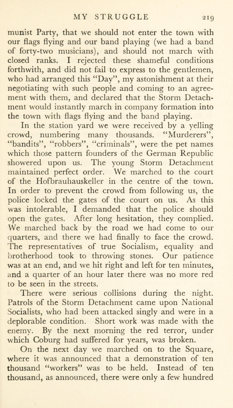 munist Party, that we should not enter the town with our flags flying and our band playing (we had a band of forty-two musicians), and should not march with closed ranks. I rejected these shameful conditions forthwith, and did not fail to express to the gentlemen, who had arranged this “Day”, my astonishment at their negotiating with such people and coming to an agree¬ ment with them, and declared that the Storm Detach¬ ment would instantly march in company formation into the town with flags flying and the band playing. In the station yard we were received by a yelling crowd, numbering many thousands. “Murderers”, “bandits”, “robbers”, “criminals”, were the pet names which those pattern founders of the German Republic showered upon us. The young Storm Detachment maintained perfect order. We marched to the court of the Hofbrauhauskeller in the centre of the town. In order to prevent the crowd from following us, the police locked the gates of the court on us. As this was intolerable, I demanded that the police should open the gates. After long hesitation, they complied. We marched back by the road we had come to our quarters, and there we had finally to face the crowd. The representatives of true Socialism, equality and brotherhood took to throwing stones. Our patience was at an end, and we hit right and left for ten minutes, and a quarter of an hour later there was no more red to be seen in the streets. There were serious collisions during the night. Patrols of the Storm Detachment came upon National Socialists, who had been attacked singly and were in a deplorable condition. Short work was made with the enemy. By the next morning the red terror, under which Coburg had suffered for years, was broken. On the next day we marched on to the Square, where it was announced that a demonstration of ten thousand “workers” was to be held. Instead of ten thousand, as announced, there were only a few hundred