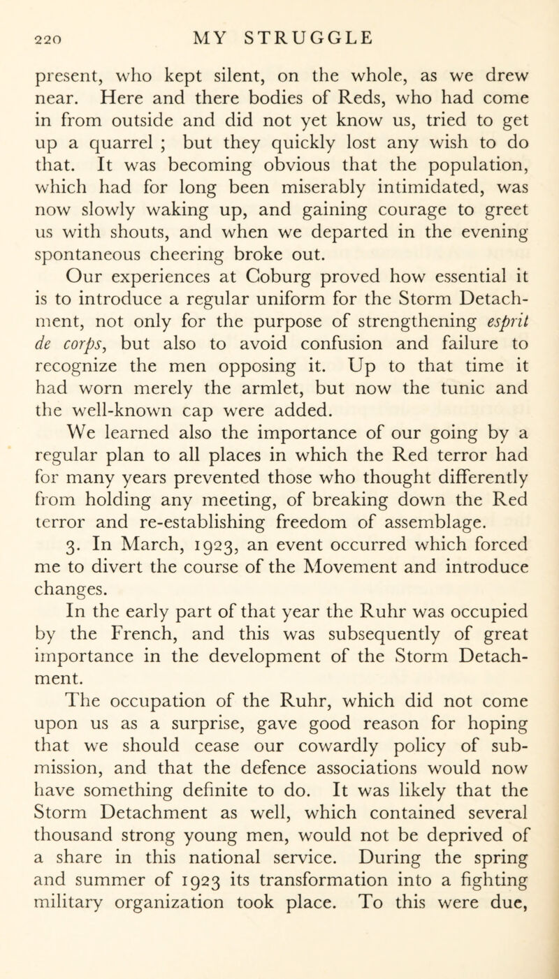 present, who kept silent, on the whole, as we drew near. Here and there bodies of Reds, who had come in from outside and did not yet know us, tried to get up a quarrel ; but they quickly lost any wish to do that. It was becoming obvious that the population, which had for long been miserably intimidated, was now slowly waking up, and gaining courage to greet us with shouts, and when we departed in the evening- spontaneous cheering broke out. Our experiences at Coburg proved how essential it is to introduce a regular uniform for the Storm Detach¬ ment, not only for the purpose of strengthening esprit de corps, but also to avoid confusion and failure to recognize the men opposing it. Up to that time it had worn merely the armlet, but now the tunic and the well-known cap were added. We learned also the importance of our going by a regular plan to all places in which the Red terror had for many years prevented those who thought differently from holding any meeting, of breaking down the Red terror and re-establishing freedom of assemblage. 3. In March, 1923, an event occurred which forced me to divert the course of the Movement and introduce changes. In the early part of that year the Ruhr was occupied by the French, and this was subsequently of great importance in the development of the Storm Detach¬ ment. The occupation of the Ruhr, which did not come upon us as a surprise, gave good reason for hoping that we should cease our cowardly policy of sub¬ mission, and that the defence associations would now have something definite to do. It was likely that the Storm Detachment as well, which contained several thousand strong young men, would not be deprived of a share in this national service. During the spring and summer of 1923 its transformation into a fighting military organization took place. To this were due,