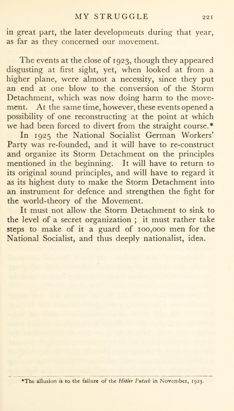 in great part, the later developments during that year, as far as they concerned our movement. The events at the close of 1923, though they appeared disgusting at first sight, yet, when looked at from a higher plane, were almost a necessity, since they put an end at one blow to the conversion of the Storm Detachment, which was now doing harm to the move¬ ment. At the same time, however, these events opened a possibility of one reconstructing at the point at which we had been forced to divert from the straight course.* In 1925 the National Socialist German Workers’ Party was re-founded, and it will have to re-construct and organize its Storm Detachment on the principles mentioned in the beginning. It will have to return to its original sound principles, and will have to regard it as its highest duty to make the Storm Detachment into an instrument for defence and strengthen the fight for the world-theory of the Movement. It must not allow the Storm Detachment to sink to the level of a secret organization ; it must rather take steps to make of it a guard of 100,000 men for the National Socialist, and thus deeply nationalist, idea. •The allusion is to the failure of the Hitler Putsch in November, 1923.