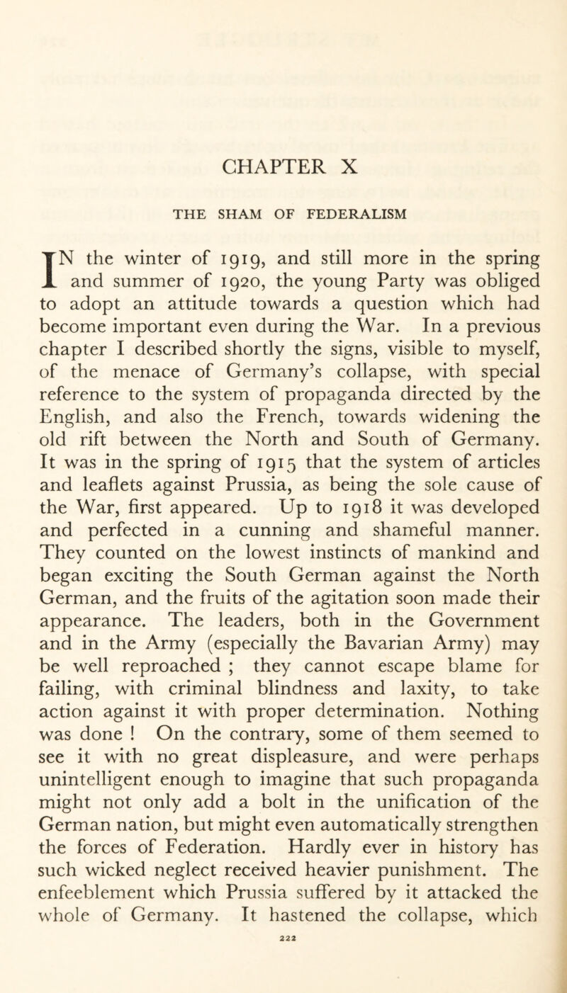 CHAPTER X THE SHAM OF FEDERALISM IN the winter of 1919, and still more in the spring and summer of 1920, the young Party was obliged to adopt an attitude towards a question which had become important even during the War. In a previous chapter I described shortly the signs, visible to myself, of the menace of Germany’s collapse, with special reference to the system of propaganda directed by the English, and also the French, towards widening the old rift between the North and South of Germany. It was in the spring of 1915 that the system of articles and leaflets against Prussia, as being the sole cause of the War, first appeared. Up to 1918 it was developed and perfected in a cunning and shameful manner. They counted on the lowest instincts of mankind and began exciting the South German against the North German, and the fruits of the agitation soon made their appearance. The leaders, both in the Government and in the Army (especially the Bavarian Army) may be well reproached ; they cannot escape blame for failing, with criminal blindness and laxity, to take action against it with proper determination. Nothing was done ! On the contrary, some of them seemed to see it with no great displeasure, and were perhaps unintelligent enough to imagine that such propaganda might not only add a bolt in the unification of the German nation, but might even automatically strengthen the forces of Federation. Hardly ever in history has such wicked neglect received heavier punishment. The enfeeblement which Prussia suffered by it attacked the whole of Germany. It hastened the collapse, which