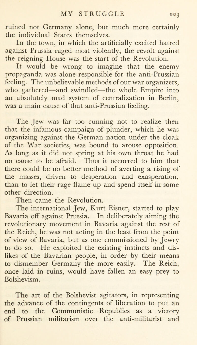 ruined not Germany alone, but much more certainly the individual States themselves. In the town, in which the artificially excited hatred against Prussia raged most violently, the revolt against the reigning House was the start of the Revolution. It would be wrong to imagine that the enemy propaganda was alone responsible for the anti-Prussian feeling. The unbelievable methods of our war organizers, who gathered—and swindled—the whole Empire into an absolutely mad system of centralization in Berlin, was a main cause of that anti-Prussian feeling. The Jew was far too cunning not to realize then that the infamous campaign of plunder, which he was organizing against the German nation under the cloak of the War societies, was bound to arouse opposition. As long as it did not spring at his own throat he had no cause to be afraid. Thus it occurred to him that there could be no better method of averting a rising of the masses, driven to desperation and exasperation, than to let their rage flame up and spend itself in some other direction. Then came the Revolution. The international Jew, Kurt Eisner, started to play Bavaria off against Prussia. In deliberately aiming the revolutionary movement in Bavaria against the rest of the Reich, he was not acting in the least from the point of view of Bavaria, but as one commissioned by Jewry to do so. He exploited the existing instincts and dis¬ likes of the Bavarian people, in order by their means to dismember Germany the more easily. The Reich, once laid in ruins, would have fallen an easy prey to Bolshevism. The art of the Bolshevist agitators, in representing the advance of the contingents of liberation to put an end to the Communistic Republics as a victory of Prussian militarism over the anti-militarist and