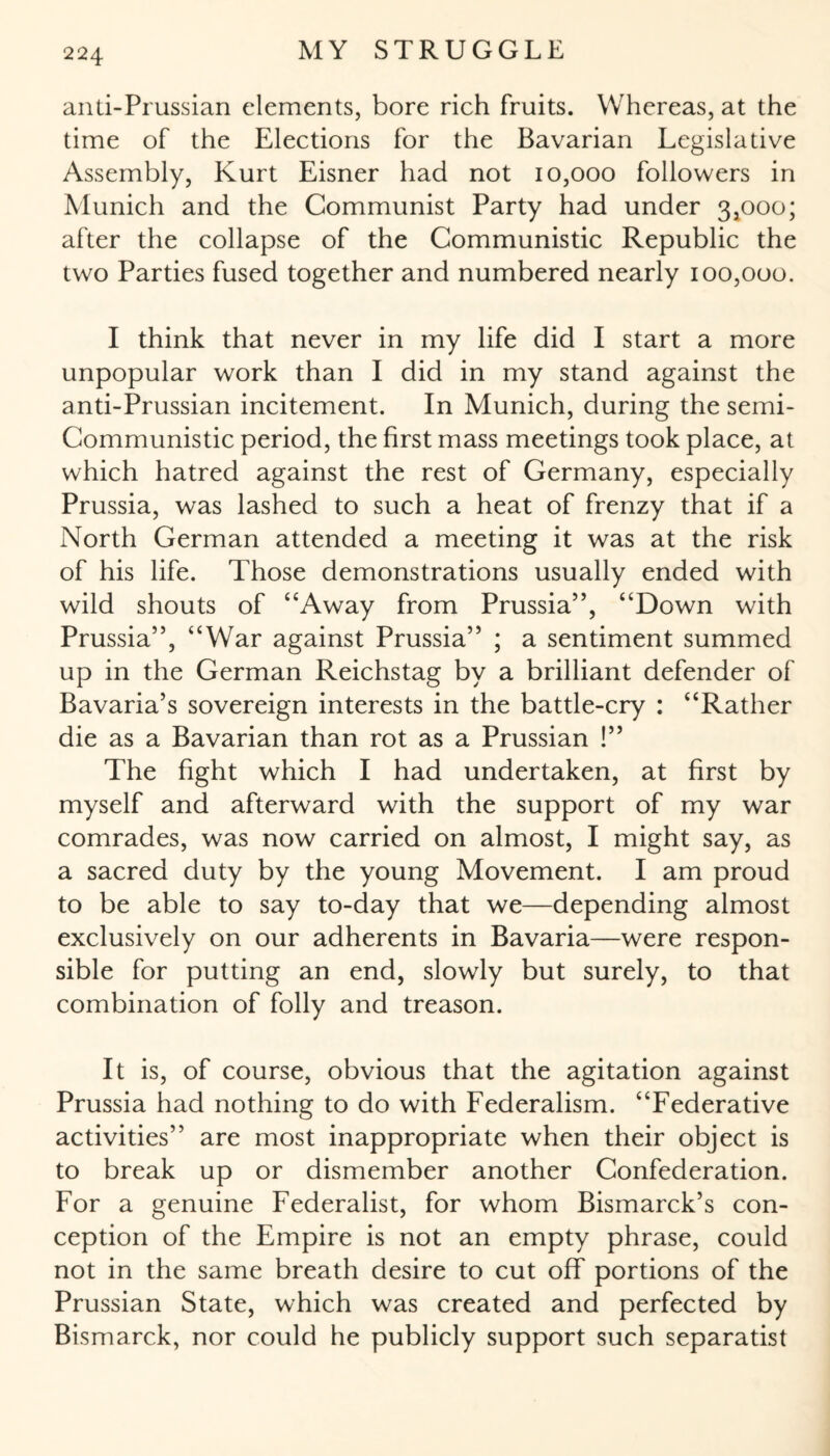 anti-Prussian elements, bore rich fruits. Whereas, at the time of the Elections for the Bavarian Legislative Assembly, Kurt Eisner had not 10,000 followers in Munich and the Communist Party had under 3,000; after the collapse of the Communistic Republic the two Parties fused together and numbered nearly 100,000. I think that never in my life did I start a more unpopular work than I did in my stand against the anti-Prussian incitement. In Munich, during the semi- Communistic period, the first mass meetings took place, at which hatred against the rest of Germany, especially Prussia, was lashed to such a heat of frenzy that if a North German attended a meeting it was at the risk of his life. Those demonstrations usually ended with wild shouts of “Away from Prussia”, “Down with Prussia”, “War against Prussia” ; a sentiment summed up in the German Reichstag by a brilliant defender of Bavaria’s sovereign interests in the battle-cry : “Rather die as a Bavarian than rot as a Prussian !” The fight which I had undertaken, at first by myself and afterward with the support of my war comrades, was now carried on almost, I might say, as a sacred duty by the young Movement. I am proud to be able to say to-day that we—depending almost exclusively on our adherents in Bavaria—were respon¬ sible for putting an end, slowly but surely, to that combination of folly and treason. It is, of course, obvious that the agitation against Prussia had nothing to do with Federalism. “Federative activities” are most inappropriate when their object is to break up or dismember another Confederation. For a genuine Federalist, for whom Bismarck’s con¬ ception of the Empire is not an empty phrase, could not in the same breath desire to cut off portions of the Prussian State, which was created and perfected by Bismarck, nor could he publicly support such separatist