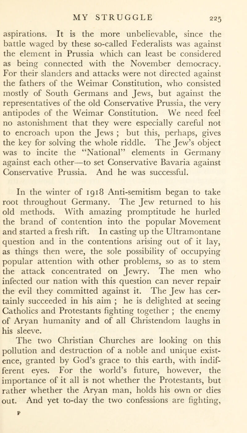 aspirations. It is the more unbelievable, since the battle waged by these so-called Federalists was against the element in Prussia which can least be considered as being connected with the November democracy. For their slanders and attacks were not directed against the fathers of the Weimar Constitution, who consisted mostly of South Germans and Jews, but against the representatives of the old Conservative Prussia, the very antipodes of the Weimar Constitution. We need feel no astonishment that they were especially careful not to encroach upon the Jews ; but this, perhaps, gives the key for solving the whole riddle. The Jew’s object was to incite the “National” elements in Germany against each other—to set Conservative Bavaria against Conservative Prussia. And he was successful. In the winter of 1918 Anti-semitism began to take root throughout Germany. The Jew returned to his old methods. With amazing promptitude he hurled the brand of contention into the popular Movement and started a fresh rift. In casting up the Ultramontane question and in the contentions arising out of it lay, as things then were, the sole possibility of occupying popular attention with other problems, so as to stem the attack concentrated on Jewry. The men who infected our nation with this question can never repair the evil they committed against it. The Jew has cer¬ tainly succeeded in his aim ; he is delighted at seeing Catholics and Protestants fighting together ; the enemy of Aryan humanity and of all Christendom laughs in his sleeve. The two Christian Churches are looking on this pollution and destruction of a noble and unique exist¬ ence, granted by God’s grace to this earth, with indif¬ ferent eyes. For the world’s future, however, the importance of it all is not whether the Protestants, but rather whether the Aryan man, holds his own or dies out. And yet to-day the two confessions are fighting,