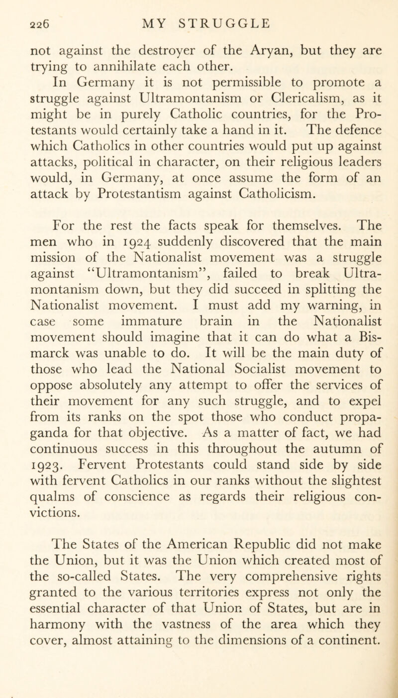 not against the destroyer of the Aryan, but they are trying to annihilate each other. In Germany it is not permissible to promote a struggle against Ultramontanism or Clericalism, as it might be in purely Catholic countries, for the Pro¬ testants would certainly take a hand in it. The defence which Catholics in other countries would put up against attacks, political in character, on their religious leaders would, in Germany, at once assume the form of an attack by Protestantism against Catholicism. For the rest the facts speak for themselves. The men who in 1924 suddenly discovered that the main mission of the Nationalist movement was a struggle against “Ultramontanism”, failed to break Ultra¬ montanism down, but they did succeed in splitting the Nationalist movement. I must add my warning, in case some immature brain in the Nationalist movement should imagine that it can do what a Bis¬ marck was unable to do. It will be the main duty of those who lead the National Socialist movement to oppose absolutely any attempt to offer the services of their movement for any such struggle, and to expel from its ranks on the spot those who conduct propa¬ ganda for that objective. As a matter of fact, we had continuous success in this throughout the autumn of 1923. Fervent Protestants could stand side by side with fervent Catholics in our ranks without the slightest qualms of conscience as regards their religious con¬ victions. The States of the American Republic did not make the Union, but it was the Union which created most of the so-called States. The very comprehensive rights granted to the various territories express not only the essential character of that Union of States, but are in harmony with the vastness of the area which they cover, almost attaining to the dimensions of a continent.