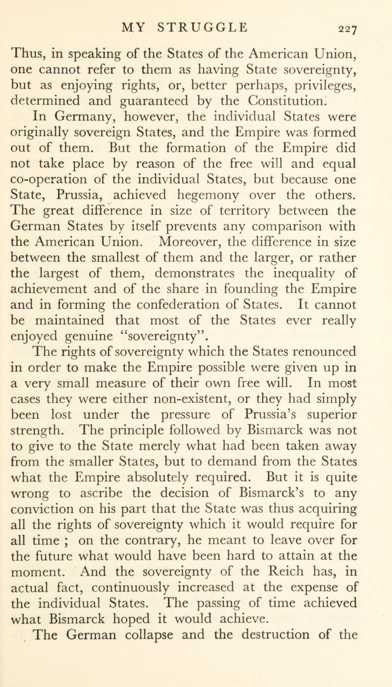 Thus, in speaking of the States of the American Union, one cannot refer to them as having State sovereignty, but as enjoying rights, or, better perhaps, privileges, determined and guaranteed by the Constitution. In Germany, however, the individual States were originally sovereign States, and the Empire was formed out of them. But the formation of the Empire did not take place by reason of the free will and equal co-operation of the individual States, but because one State, Prussia, achieved hegemony over the others. The great difference in size of territory between the German States by itself prevents any comparison with the American Union. Moreover, the difference in size between the smallest of them and the larger, or rather the largest of them, demonstrates the inequality of achievement and of the share in founding the Empire and in forming the confederation of States. It cannot be maintained that most of the States ever really enjoyed genuine 4‘sovereignty”. The rights of sovereignty which the States renounced in order to make the Empire possible were given up in a very small measure of their own free will. In most cases they were either non-existent, or they had simply been lost under the pressure of Prussia’s superior strength. The principle followed by Bismarck was not to give to the State merely what had been taken away from the smaller States, but to demand from the States what the Empire absolutely required. But it is quite wrong to ascribe the decision of Bismarck’s to any conviction on his part that the State was thus acquiring all the rights of sovereignty which it would require for all time ; on the contrary, he meant to leave over for the future what would have been hard to attain at the moment. And the sovereignty of the Reich has, in actual fact, continuously increased at the expense of the individual States. The passing of time achieved what Bismarck hoped it would achieve. The German collapse and the destruction of the