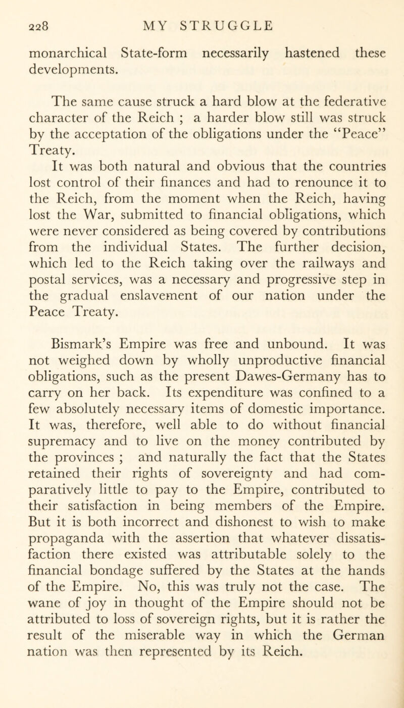 monarchical State-form necessarily hastened these developments. The same cause struck a hard blow at the federative character of the Reich ; a harder blow still was struck by the acceptation of the obligations under the “Peace” Treaty. It was both natural and obvious that the countries lost control of their finances and had to renounce it to the Reich, from the moment when the Reich, having lost the War, submitted to financial obligations, which were never considered as being covered by contributions from the individual States. The further decision, which led to the Reich taking over the railways and postal services, was a necessary and progressive step in the gradual enslavement of our nation under the Peace Treaty. Bismark’s Empire was free and unbound. It was not weighed down by wholly unproductive financial obligations, such as the present Dawes-Germany has to carry on her back. Its expenditure was confined to a few absolutely necessary items of domestic importance. It was, therefore, well able to do without financial supremacy and to live on the money contributed by the provinces ; and naturally the fact that the States retained their rights of sovereignty and had com¬ paratively little to pay to the Empire, contributed to their satisfaction in being members of the Empire. But it is both incorrect and dishonest to wish to make propaganda with the assertion that whatever dissatis¬ faction there existed was attributable solely to the financial bondage suffered by the States at the hands of the Empire. No, this was truly not the case. The wane of joy in thought of the Empire should not be attributed to loss of sovereign rights, but it is rather the result of the miserable way in which the German nation was then represented by its Reich.
