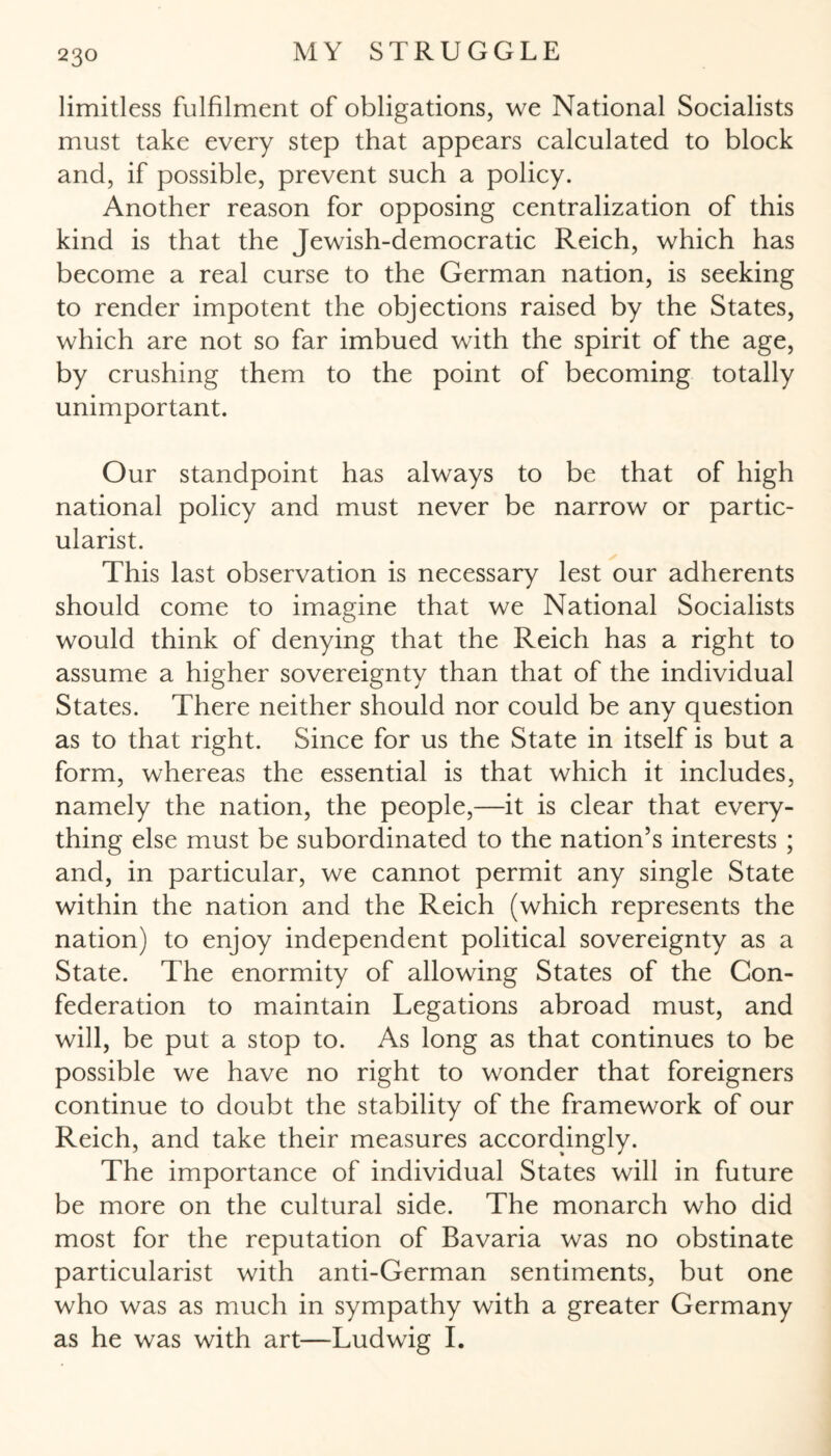 limitless fulfilment of obligations, we National Socialists must take every step that appears calculated to block and, if possible, prevent such a policy. Another reason for opposing centralization of this kind is that the Jewish-democratic Reich, which has become a real curse to the German nation, is seeking to render impotent the objections raised by the States, which are not so far imbued with the spirit of the age, by crushing them to the point of becoming totally unimportant. Our standpoint has always to be that of high national policy and must never be narrow or partic- ularist. This last observation is necessary lest our adherents should come to imagine that we National Socialists would think of denying that the Reich has a right to assume a higher sovereignty than that of the individual States. There neither should nor could be any question as to that right. Since for us the State in itself is but a form, whereas the essential is that which it includes, namely the nation, the people,—it is clear that every¬ thing else must be subordinated to the nation’s interests ; and, in particular, we cannot permit any single State within the nation and the Reich (which represents the nation) to enjoy independent political sovereignty as a State. The enormity of allowing States of the Con¬ federation to maintain Legations abroad must, and will, be put a stop to. As long as that continues to be possible we have no right to wonder that foreigners continue to doubt the stability of the framework of our Reich, and take their measures accordingly. The importance of individual States will in future be more on the cultural side. The monarch who did most for the reputation of Bavaria was no obstinate particularist with anti-German sentiments, but one who was as much in sympathy with a greater Germany as he was with art—Ludwig I.