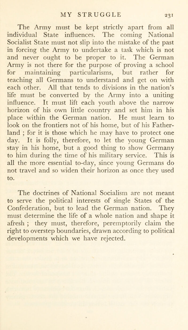 The Army must be kept strictly apart from all individual State influences. The coming National Socialist State must not slip into the mistake of the past in forcing the Army to undertake a task which is not and never ought to be proper to it. The German Army is not there for the purpose of proving a school for maintaining particularisms, but rather for teaching all Germans to understand and get on with each other. All that tends to divisions in the nation’s life must be converted by the Army into a uniting influence. It must lift each youth above the narrow horizon of his own little country and set him in his place within the German nation. He must learn to look on the frontiers not of his home, but of his Father- land ; for it is those which he may have to protect one day. It is folly, therefore, to let the young German stay in his home, but a good thing to show Germany to him during the time of his military service. This is all the more essential to-day, since young Germans do not travel and so widen their horizon as once they used to. The doctrines of National Socialism are not meant to serve the political interests of single States of the Confederation, but to lead the German nation. They must determine the life of a whole nation and shape it afresh ; they must, therefore, peremptorily claim the right to overstep boundaries, drawn according to political developments which we have rejected.