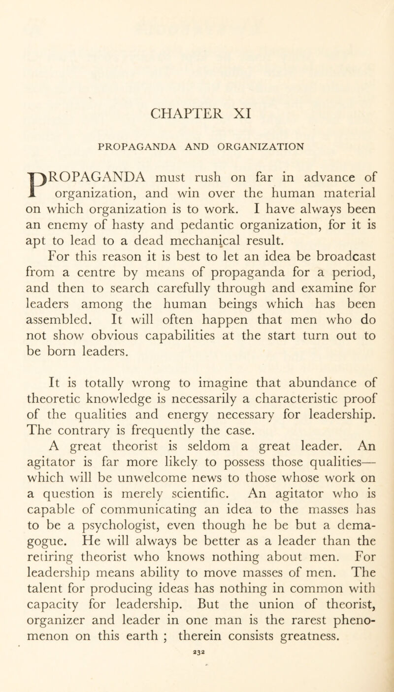 PROPAGANDA AND ORGANIZATION PROPAGANDA must rush on far in advance of organization, and win over the human material on which organization is to work. I have always been an enemy of hasty and pedantic organization, for it is apt to lead to a dead mechanical result. For this reason it is best to let an idea be broadcast from a centre by means of propaganda for a period, and then to search carefully through and examine for leaders among the human beings which has been assembled. It will often happen that men who do not show obvious capabilities at the start turn out to be born leaders. It is totally wrong to imagine that abundance of theoretic knowledge is necessarily a characteristic proof of the qualities and energy necessary for leadership. The contrary is frequently the case. A great theorist is seldom a great leader. An agitator is far more likely to possess those qualities— which will be unwelcome news to those whose work on a question is merely scientific. An agitator who is capable of communicating an idea to the masses has to be a psychologist, even though he be but a dema¬ gogue. He will always be better as a leader than the retiring theorist who knows nothing about men. For leadership means ability to move masses of men. The talent for producing ideas has nothing in common with capacity for leadership. But the union of theorist, organizer and leader in one man is the rarest pheno¬ menon on this earth ; therein consists greatness.