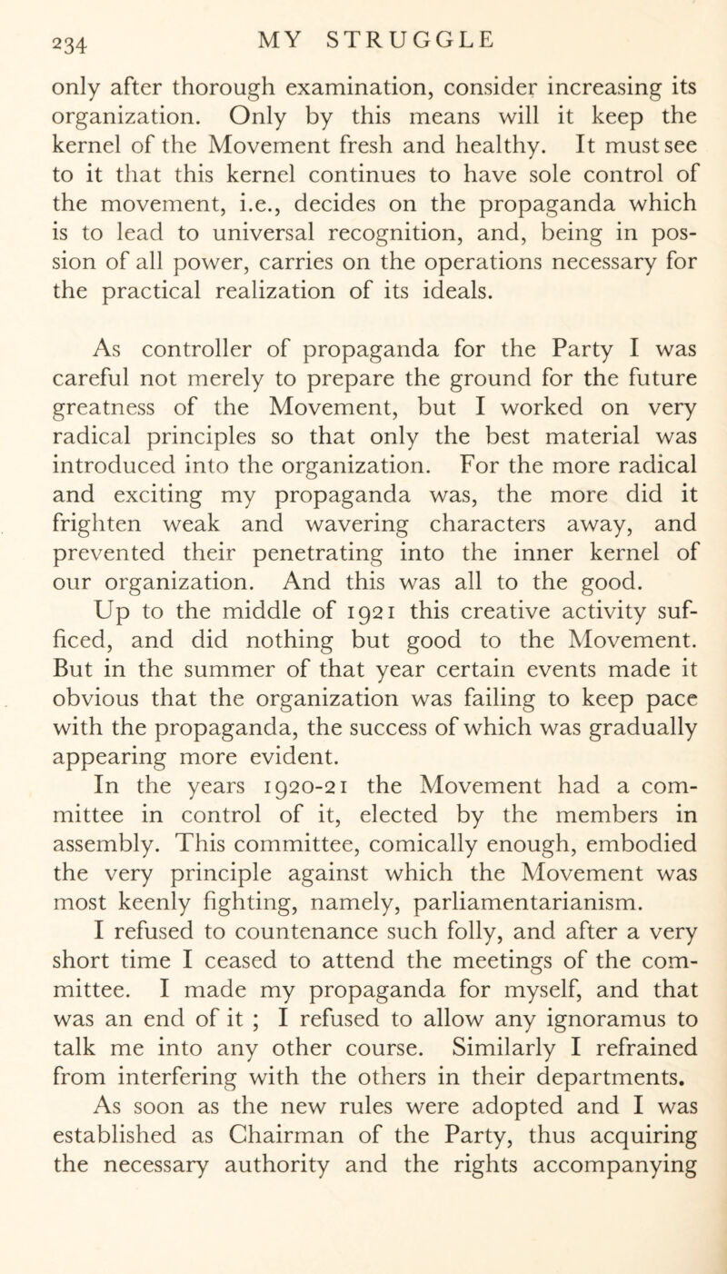 only after thorough examination, consider increasing its organization. Only by this means will it keep the kernel of the Movement fresh and healthy. It must see to it that this kernel continues to have sole control of the movement, i.e., decides on the propaganda which is to lead to universal recognition, and, being in pos- sion of all power, carries on the operations necessary for the practical realization of its ideals. As controller of propaganda for the Party I was careful not merely to prepare the ground for the future greatness of the Movement, but I worked on very radical principles so that only the best material was introduced into the organization. For the more radical and exciting my propaganda was, the more did it frighten weak and wavering characters away, and prevented their penetrating into the inner kernel of our organization. And this was all to the good. Up to the middle of 1921 this creative activity suf¬ ficed, and did nothing but good to the Movement. But in the summer of that year certain events made it obvious that the organization was failing to keep pace with the propaganda, the success of which was gradually appearing more evident. In the years 1920-21 the Movement had a com¬ mittee in control of it, elected by the members in assembly. This committee, comically enough, embodied the very principle against which the Movement was most keenly fighting, namely, parliamentarianism. I refused to countenance such folly, and after a very short time I ceased to attend the meetings of the com¬ mittee. I made my propaganda for myself, and that was an end of it ; I refused to allow any ignoramus to talk me into any other course. Similarly I refrained from interfering with the others in their departments. As soon as the new rules were adopted and I was established as Chairman of the Party, thus acquiring the necessary authority and the rights accompanying