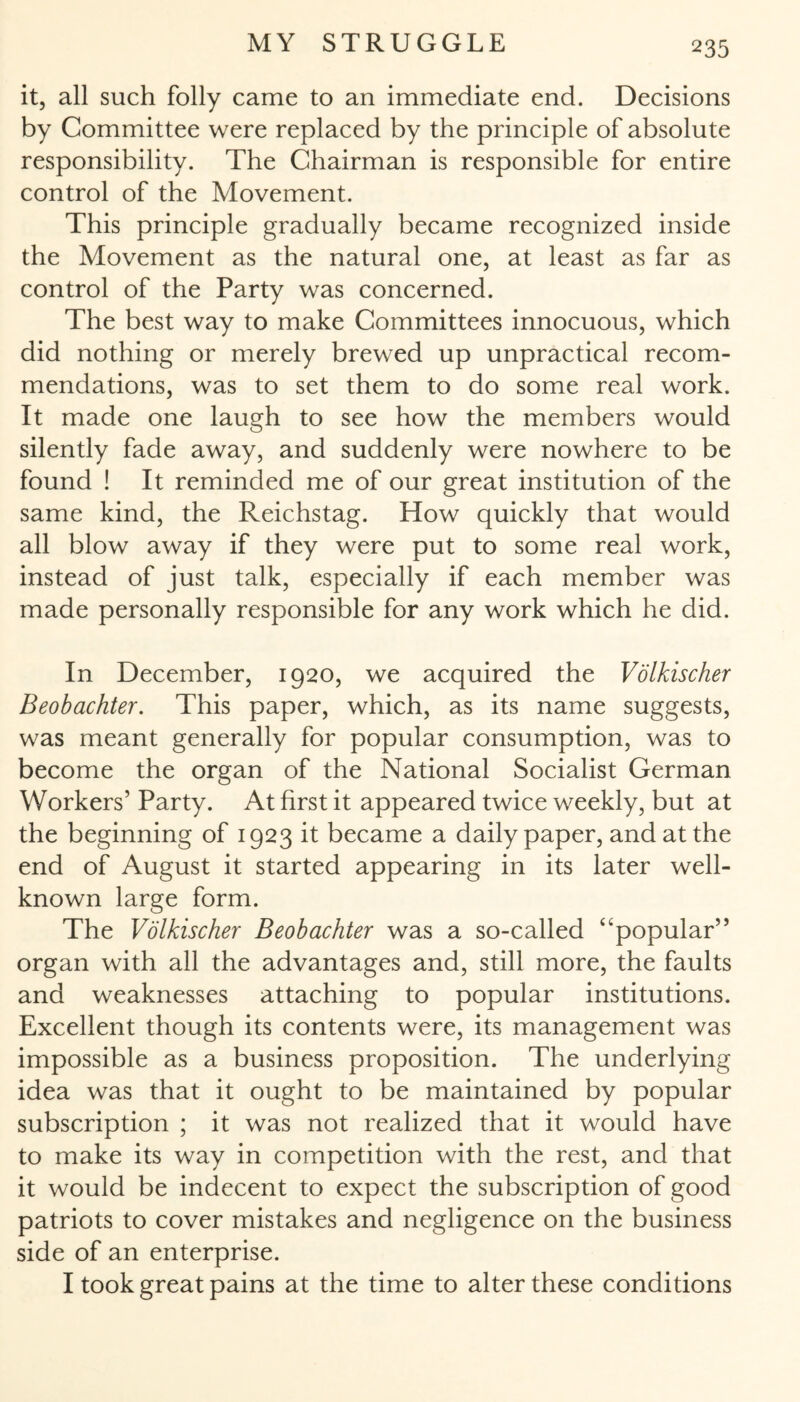 it, all such folly came to an immediate end. Decisions by Committee were replaced by the principle of absolute responsibility. The Chairman is responsible for entire control of the Movement. This principle gradually became recognized inside the Movement as the natural one, at least as far as control of the Party was concerned. The best way to make Committees innocuous, which did nothing or merely brewed up unpractical recom¬ mendations, was to set them to do some real work. It made one laugh to see how the members would silently fade away, and suddenly were nowhere to be found ! It reminded me of our great institution of the same kind, the Reichstag. How quickly that would all blow away if they were put to some real work, instead of just talk, especially if each member was made personally responsible for any work which he did. In December, 1920, we acquired the Völkischer Beobachter. This paper, which, as its name suggests, was meant generally for popular consumption, was to become the organ of the National Socialist German Workers’ Party. At first it appeared twice weekly, but at the beginning of 1923 it became a daily paper, and at the end of August it started appearing in its later well- known large form. The Völkischer Beobachter was a so-called ‘^popular” organ with all the advantages and, still more, the faults and weaknesses attaching to popular institutions. Excellent though its contents were, its management was impossible as a business proposition. The underlying idea was that it ought to be maintained by popular subscription ; it was not realized that it would have to make its way in competition with the rest, and that it would be indecent to expect the subscription of good patriots to cover mistakes and negligence on the business side of an enterprise. I took great pains at the time to alter these conditions