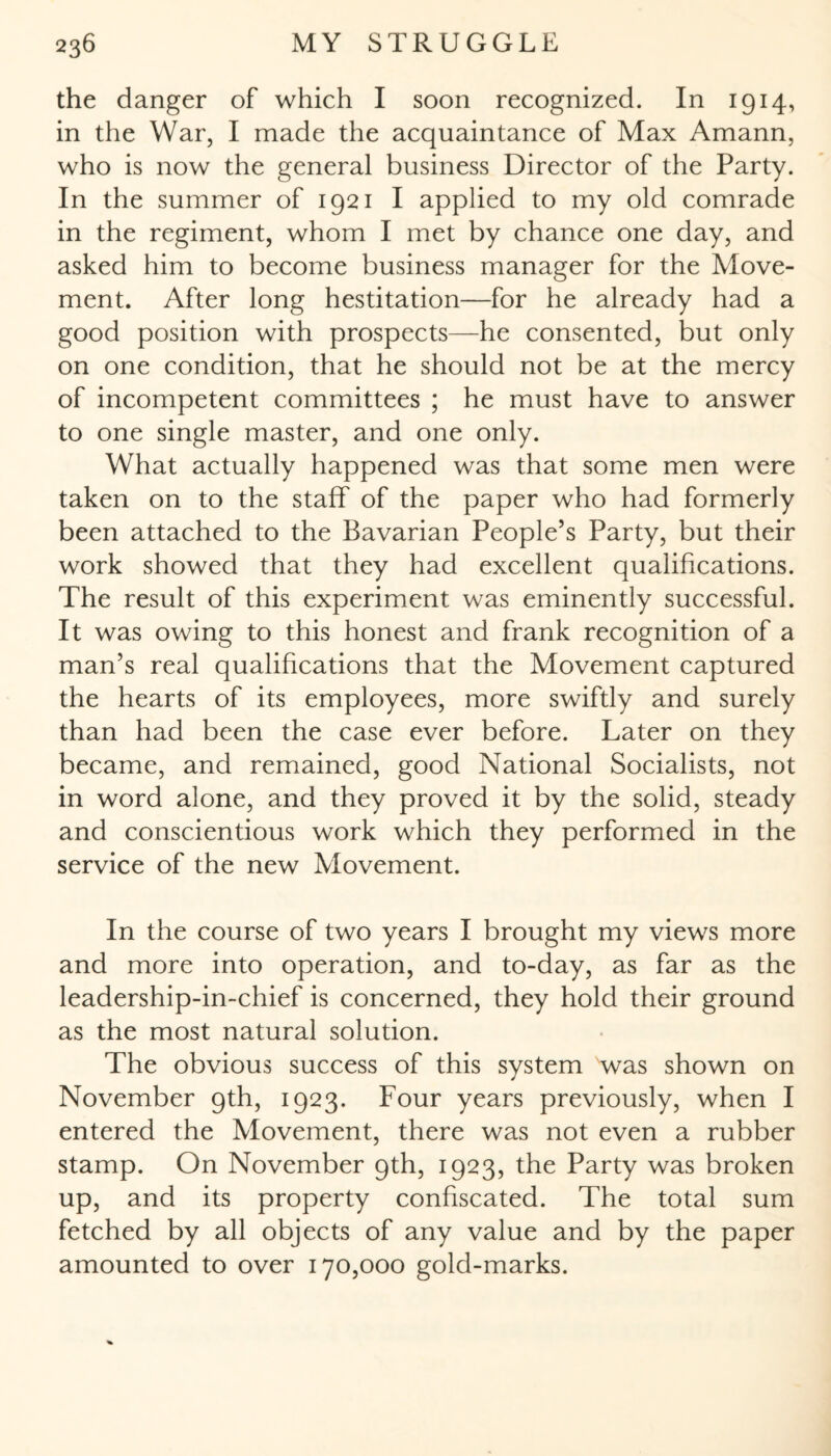 the danger of which I soon recognized. In 1914, in the War, I made the acquaintance of Max Amann, who is now the general business Director of the Party. In the summer of 1921 I applied to my old comrade in the regiment, whom I met by chance one day, and asked him to become business manager for the Move¬ ment. After long hestitation—for he already had a good position with prospects—he consented, but only on one condition, that he should not be at the mercy of incompetent committees ; he must have to answer to one single master, and one only. What actually happened was that some men were taken on to the staff of the paper who had formerly been attached to the Bavarian People’s Party, but their work showed that they had excellent qualifications. The result of this experiment was eminently successful. It was owing to this honest and frank recognition of a man’s real qualifications that the Movement captured the hearts of its employees, more swiftly and surely than had been the case ever before. Later on they became, and remained, good National Socialists, not in word alone, and they proved it by the solid, steady and conscientious work which they performed in the service of the new Movement. In the course of two years I brought my views more and more into operation, and to-day, as far as the leadership-in-chief is concerned, they hold their ground as the most natural solution. The obvious success of this system was shown on November 9th, 1923. Four years previously, when I entered the Movement, there was not even a rubber stamp. On November 9th, 1923, the Party was broken up, and its property confiscated. The total sum fetched by all objects of any value and by the paper amounted to over 170,000 gold-marks.