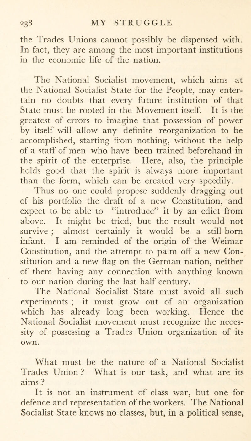 the Trades Unions cannot possibly be dispensed with. In fact, they are among the most important institutions in the economic life of the nation. The National Socialist movement, which aims at the National Socialist State for the People, may enter¬ tain no doubts that every future institution of that State must be rooted in the Movement itself. It is the greatest of errors to imagine that possession of power by itself will allow any definite reorganization to be accomplished, starting from nothing, without the help of a staff of men who have been trained beforehand in the spirit of the enterprise. Here, also, the principle holds good that the spirit is always more important than the form, which can be created very speedily. Thus no one could propose suddenly dragging out of his portfolio the draft of a new Constitution, and expect to be able to ‘‘introduce” it by an edict from above. It might be tried, but the result would not survive ; almost certainly it would be a still-born infant. I am reminded of the origin of the Weimar Constitution, and the attempt to palm off a new Con¬ stitution and a new flag on the German nation, neither of them having any connection with anything known to our nation during the last half century. The National Socialist State must avoid all such experiments ; it must grow out of an organization which has already long been working. Hence the National Socialist movement must recognize the neces¬ sity of possessing a Trades Union organization of its own. What must be the nature of a National Socialist Trades Union ? What is our task, and what are its aims ? It is not an instrument of class war, but one for defence and representation of the workers. The National Socialist State knows no classes, but, in a political sense,