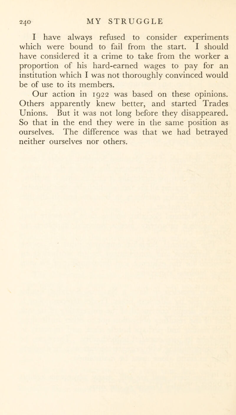 I have always refused to consider experiments which were bound to fail from the start. I should have considered it a crime to take from the worker a proportion of his hard-earned wages to pay for an institution which I was not thoroughly convinced would be of use to its members. Our action in 1922 was based on these opinions. Others apparently knew better, and started Trades Unions. But it was not long before they disappeared. So that in the end they were in the same position as ourselves. The difference was that we had betrayed neither ourselves nor others.