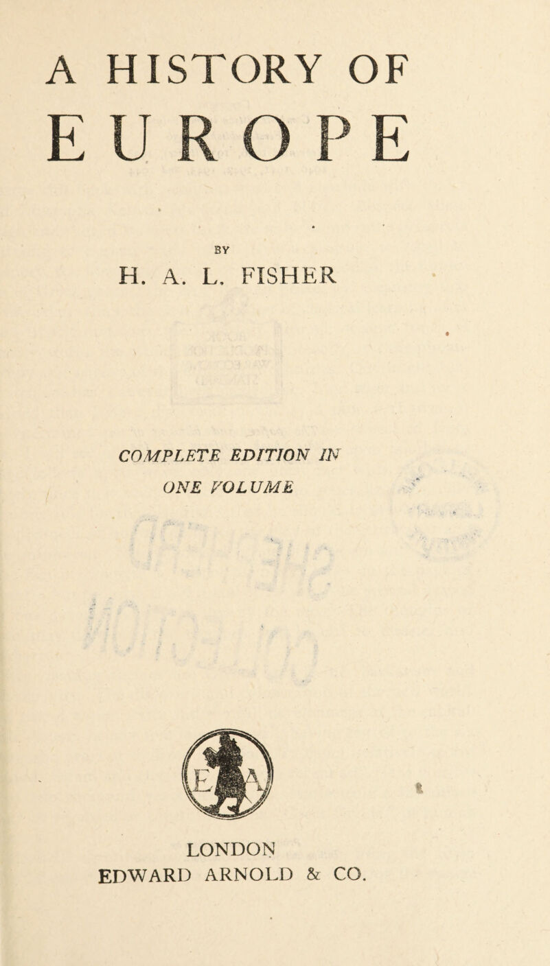 A HISTORY OF EUROPE • * BY H. A. L, FISHER COMPLETE EDITION IN ONE VOLUME LONDON EDWARD ARNOLD & CO.