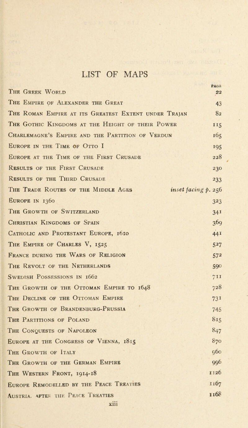 LIST OF MAPS PAGE The Greek World 22 The Empire pp Alexander the Great 43 The Roman Empire at its Greatest Extent under Trajan 82 The Gothic Kingdoms at the Height of their Power 115 Charlemagne’s Empire and the Partition of Verdun 165 Europe in the Time of Otto I 195 Europe at the Time of the First Crusade 228 Results of the First Crusade 230 Results of the Third Crusade 233 The Trade Routes of the Middle Ages inset facing p. 2^6 Europe in 1360 323 The Growth of Switzerland 341 Christian Kingdoms of Spain 369 Catholic and Protestant Europe, 1610 441 The Empire of Charles V, 1525 527 France during the Wars of Religion 572 The Revolt of the Netherlands 590 Swedish Possessions in 1662 711 The Growth of the Ottoman Empire to 1648 728 The Decline of the Ottoman Empire 731 The Growth of Brandenburg-Prussia 745 The Partitions of Poland 815 The Conquests of Napoleon 847 Europe at the Congress of Vienna, 1815 870 The Growth of Italy 9^ The Growth of the German Empire 996 The Western Front, 1914-18 1^26 Europe Remodelled by the Peace Treaties X167 Austria, aftek the Pf^ice Treaties 1168 Xlli