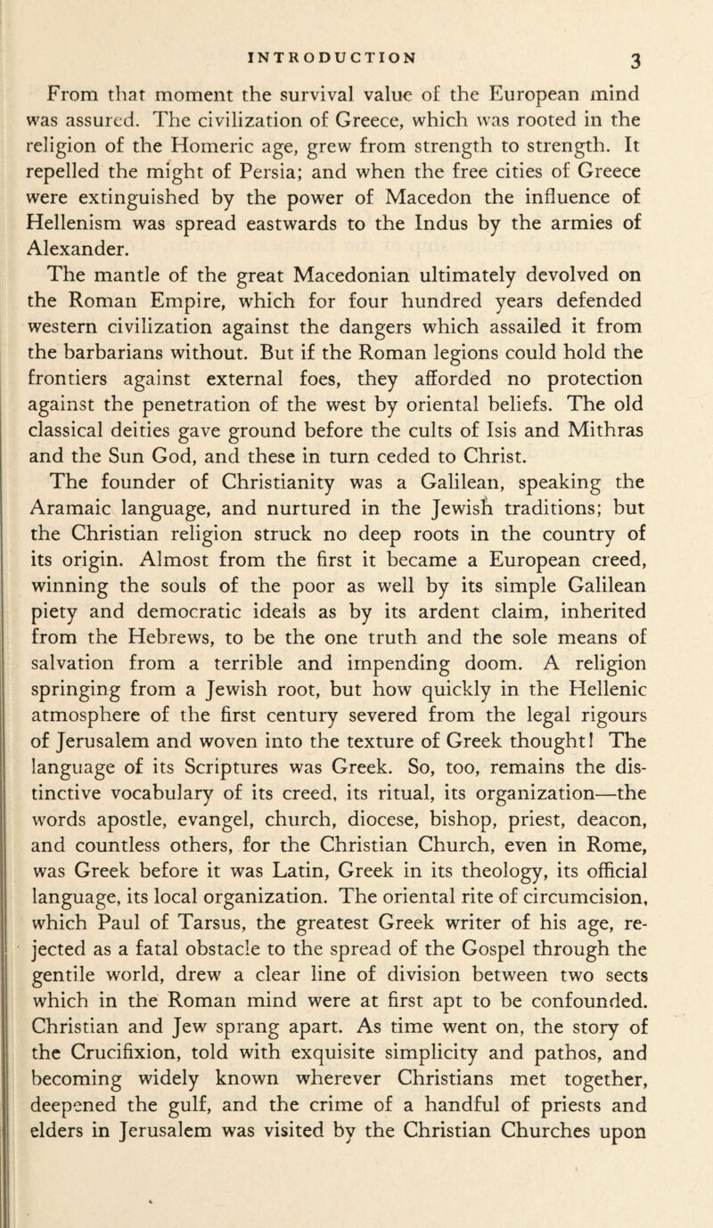 From that moment the survival value of the European mind was assured. The civilization of Greece, which was rooted in the religion of the Homeric age, grew from strength to strength. It repelled the might of Persia; and when the free cities of Greece were extinguished by the power of Macedon the influence of Hellenism was spread eastwards to the Indus by the armies of Alexander. The mantle of the great Macedonian ultimately devolved on the Roman Empire, which for four hundred years defended western civilization against the dangers which assailed it from the barbarians without. But if the Roman legions could hold the frontiers against external foes, they afforded no protection against the penetration of the west by oriental beliefs. The old classical deities gave ground before the cults of Isis and Mithras and the Sun God, and these in turn ceded to Christ. The founder of Christianity was a Galilean, speaking the Aramaic language, and nurtured in the Jewish traditions; but the Christian religion struck no deep roots in the country of its origin. Almost from the first it became a European creed, winning the souls of the poor as well by its simple Galilean piety and democratic ideals as by its ardent claim, inherited from the Hebrews, to be the one truth and the sole means of salvation from a terrible and impending doom. A religion springing from a Jewish root, but how quickly in the Hellenic atmosphere of the first century severed from the legal rigours of Jerusalem and woven into the texture of Greek thought! The language of its Scriptures was Greek. So, too, remains the dis¬ tinctive vocabulary of its creed, its ritual, its organization—the words apostle, evangel, church, diocese, bishop, priest, deacon, and countless others, for the Christian Church, even in Rome, was Greek before it was Latin, Greek in its theology, its official language, its local organization. The oriental rite of circumcision, which Paul of Tarsus, the greatest Greek writer of his age, re¬ jected as a fatal obstacle to the spread of the Gospel through the gentile world, drew a clear line of division between two sects which in the Roman mind were at first apt to be confounded. Christian and Jew sprang apart. As time went on, the story of the Crucifixion, told with exquisite simplicity and pathos, and becoming widely known wherever Christians met together, deepened the gulf, and the crime of a handful of priests and elders in Jerusalem was visited by the Christian Churches upon