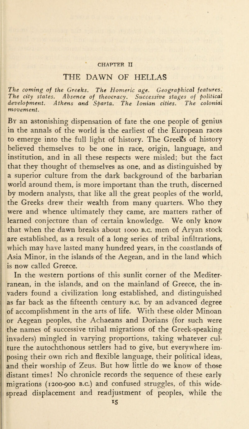 CHAPTER II THE DAWN OF HELLAS The coming of the Greeks, The Homeric age. Geographical features. The city states. Absence of theocracy. Successive stages of political development. Athens and Sparta. The Ionian cities. The colonial movement. By an astonishing dispensation of fate the one people of genius in the annals of the world is the earliest of the European races to emerge into the full light of history. The Greelcs of history believed themselves to be one in race, origin, language, and institution, and in all these respects were misled; but the fact that they thought of themselves as one, and as distinguished by a superior culture from the dark background of the barbarian world around them, is more important than the truth, discerned by modern analysts, that like all the great peoples of the world, the Greeks drew their wealth from many quarters. Who they were and whence ultimately they came, are matters rather of learned conjecture than of certain knowledge. We only know that when the dawn breaks about looo b.c. men of Aryan stock are established, as a result of a long series of tribal infiltrations, which may have lasted many hundred years, in the coastlands of Asia Minor, in the islands of the Aegean, and in the land which is now called Greece. , In the western portions of this sunlit corner of the Mediter¬ ranean, in the islands, and on the mainland of Greece, the in¬ vaders found a civilization long established, and distinguished as far back as the fifteenth century b.c. by an advanced degree of accomplishment in the arts of life. With these older Minoan or Aegean peoples, the Achaeans and Dorians (for such were the names of successive tribal migrations of the Greek-speaking invaders) mingled in varying proportions, taking whatever cul¬ ture the autochthonous settlers had to give, but everywhere im¬ posing their own rich and flexible language, their political ideas, and their worship of Zeus. But how little do we know of those distant times 1 No chronicle records the sequence of these early migrations (1200-900 b.c.) and confused struggles, of this wide¬ spread displacement and readjustment of peoples, while the
