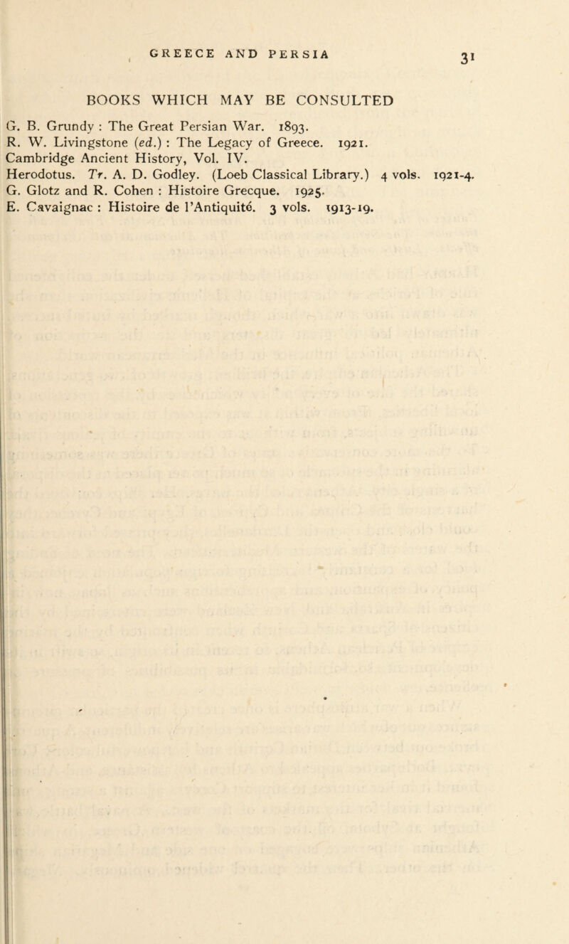 BOOKS WHICH MAY BE CONSULTED G. B. Grundy : The Great Persian War, 1893. R. W. Livingstone (ed.) : The Legacy of Greece. 1921. Cambridge Ancient History, Vol. IV. Herodotus. Tr. A. D. Godley. (Loeb Classical Library.) 4 vols. 1921-4, G. Glotz and R. Cohen : HIstoire Grecque. 1925. E. Cavaignac : Histoire de I’Antiquite. 3 vols. 1913-19.