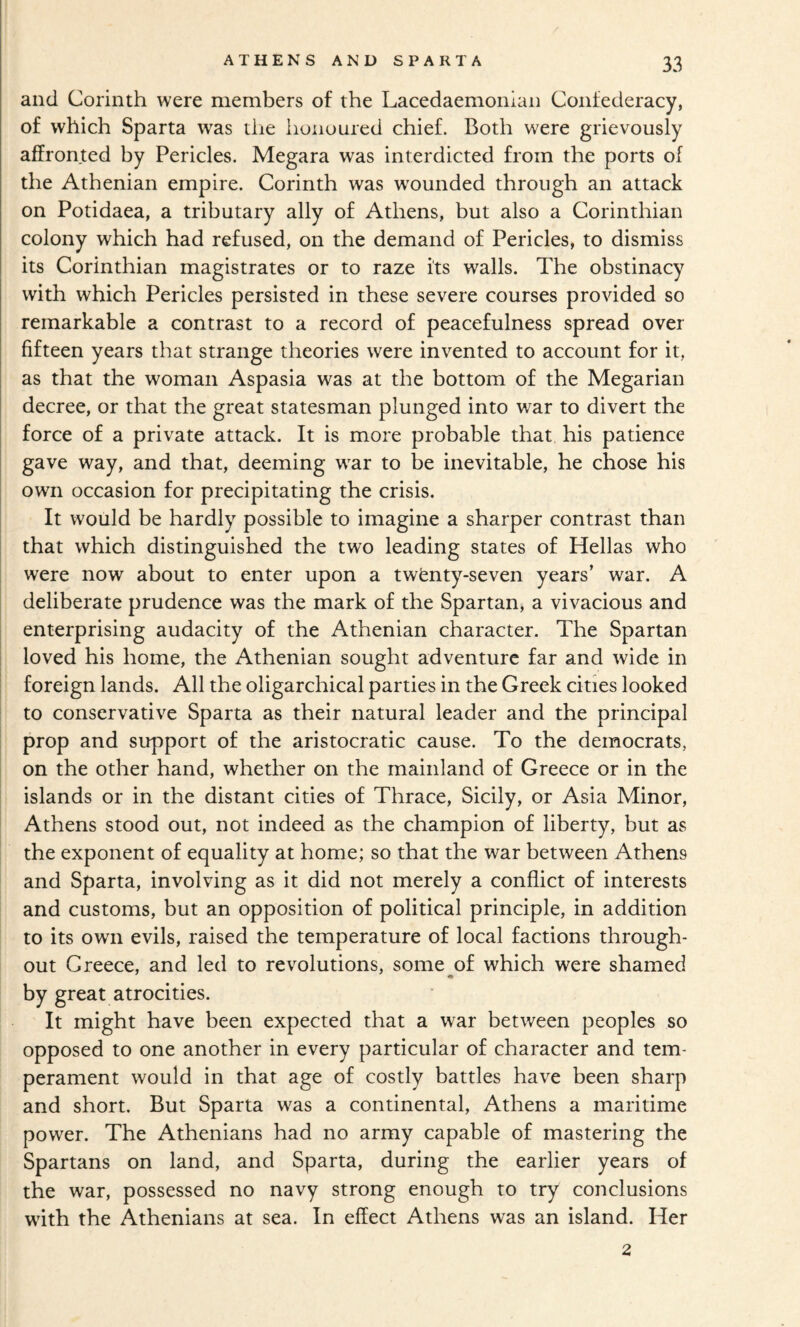 and Corinth were members of the Lacedaemonian Confederacy, of which Sparta was the lionoured chief. Both were grievously affronted by Pericles. Megara was interdicted from the ports of the Athenian empire. Corinth was w'ounded through an attack on Potidaea, a tributary ally of Athens, but also a Corinthian colony which had refused, on the demand of Pericles, to dismiss its Corinthian magistrates or to raze its walls. The obstinacy with which Pericles persisted in these severe courses provided so remarkable a contrast to a record of peacefulness spread over fifteen years that strange theories were invented to account for it, as that the woman Aspasia was at the bottom of the Megarian decree, or that the great statesman plunged into w^ar to divert the force of a private attack. It is more probable that his patience gave way, and that, deeming war to be inevitable, he chose his own occasion for precipitating the crisis. It would be hardly possible to imagine a sharper contrast than that which distinguished the two leading states of Hellas who were now about to enter upon a twfenty-seven years’ war. A deliberate prudence was the mark of the Spartan, a vivacious and I enterprising audacity of the Athenian character. The Spartan I loved his home, the Athenian sought adventure far and wide in foreign lands. All the oligarchical parties in the Greek cities looked to conservative Sparta as their natural leader and the principal prop and support of the aristocratic cause. To the democrats, on the other hand, whether on the mainland of Greece or in the islands or in the distant cities of Thrace, Sicily, or Asia Minor, Athens stood out, not indeed as the champion of liberty, but as the exponent of equality at home; so that the war between Athens and Sparta, involving as it did not merely a conflict of interests and customs, but an opposition of political principle, in addition to its own evils, raised the temperature of local factions through¬ out Greece, and led to revolutions, some^of which were shamed by great atrocities. It might have been expected that a war between peoples so opposed to one another in every particular of character and tem¬ perament would in that age of costly battles have been sharp and short. But Sparta was a continental, Athens a maritime power. The Athenians had no army capable of mastering the Spartans on land, and Sparta, during the earlier years of the war, possessed no navy strong enough to try conclusions with the Athenians at sea. In effect Athens was an island. Her 2