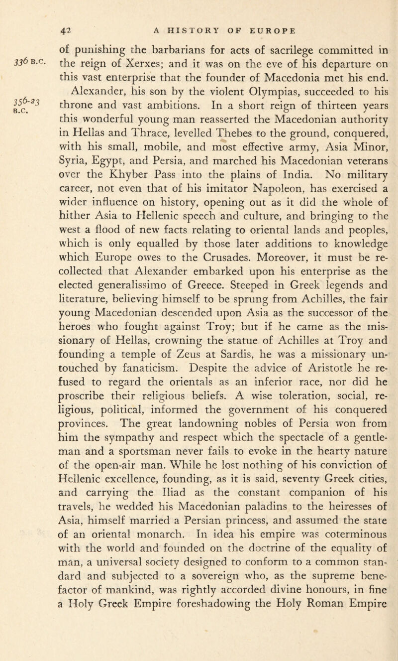 336 B.c. 356-23 B.c. 42 AHISTORYOFEUROPE of punishing the barbarians for acts of sacrilege committed in the reign of Xerxes; and it was on the eve of his departure on this vast enterprise that the founder of Macedonia met his end. Alexander, his son by the violent Olympias, succeeded to his throne and vast ambitions. In a short reign of thirteen years this wonderful young man reasserted the Macedonian authority in Hellas and Thrace, levelled Thebes to the ground, conquered, with his small, mobile, and most effective army, Asia Minor, Syria, Egypt, and Persia, and marched his Macedonian veterans over the Khyber Pass into the plains of India. No military career, not even that of his imitator Napoleon, has exercised a wider influence on history, opening out as it did the whole of hither Asia to Hellenic speech and culture, and bringing to the west a flood of new facts relating to oriental lands and peoples, which is only equalled by those later additions to knowledge which Europe owes to the Crusades. Moreover, it must be re¬ collected that Alexander embarked upon his enterprise as the elected generalissimo of Greece. Steeped in Greek legends and literature, believing himself to be sprung from Achilles, the fair young Macedonian descended upon Asia as the successor of the heroes who fought against Troy; but if he came as the mis¬ sionary of Hellas, crowning the statue of Achilles at Troy and founding a temple of Zeus at Sardis, he was a missionary un¬ touched by fanaticism. Despite the advice of Aristotle he re¬ fused to regard the orientals as an inferior race, nor did he proscribe their religious beliefs. A wise toleration, social, re¬ ligious, political, informed the government of his conquered provinces. The great landowning nobles of Persia won from him the sympathy and respect which the spectacle of a gentle¬ man and a sportsman never fails to evoke in the hearty nature of the open-air man. While he lost nothing of his conviction of Hellenic excellence, founding, as it is said, seventy Greek cities, and carrying the Iliad as the constant companion of his travels, he wedded his Macedonian paladins to the heiresses of Asia, himself married a Persian princess, and assumed the state of an oriental monarch. In idea his empire was coterminous with the world and founded on the doctrine of the equality of man, a universal society designed to conform to a common stan¬ dard and subjected to a sovereign who, as the supreme bene¬ factor of mankind, was rightly accorded divine honours, in fine a Holy Greek Empire foreshadowing the Holy Roman Empire