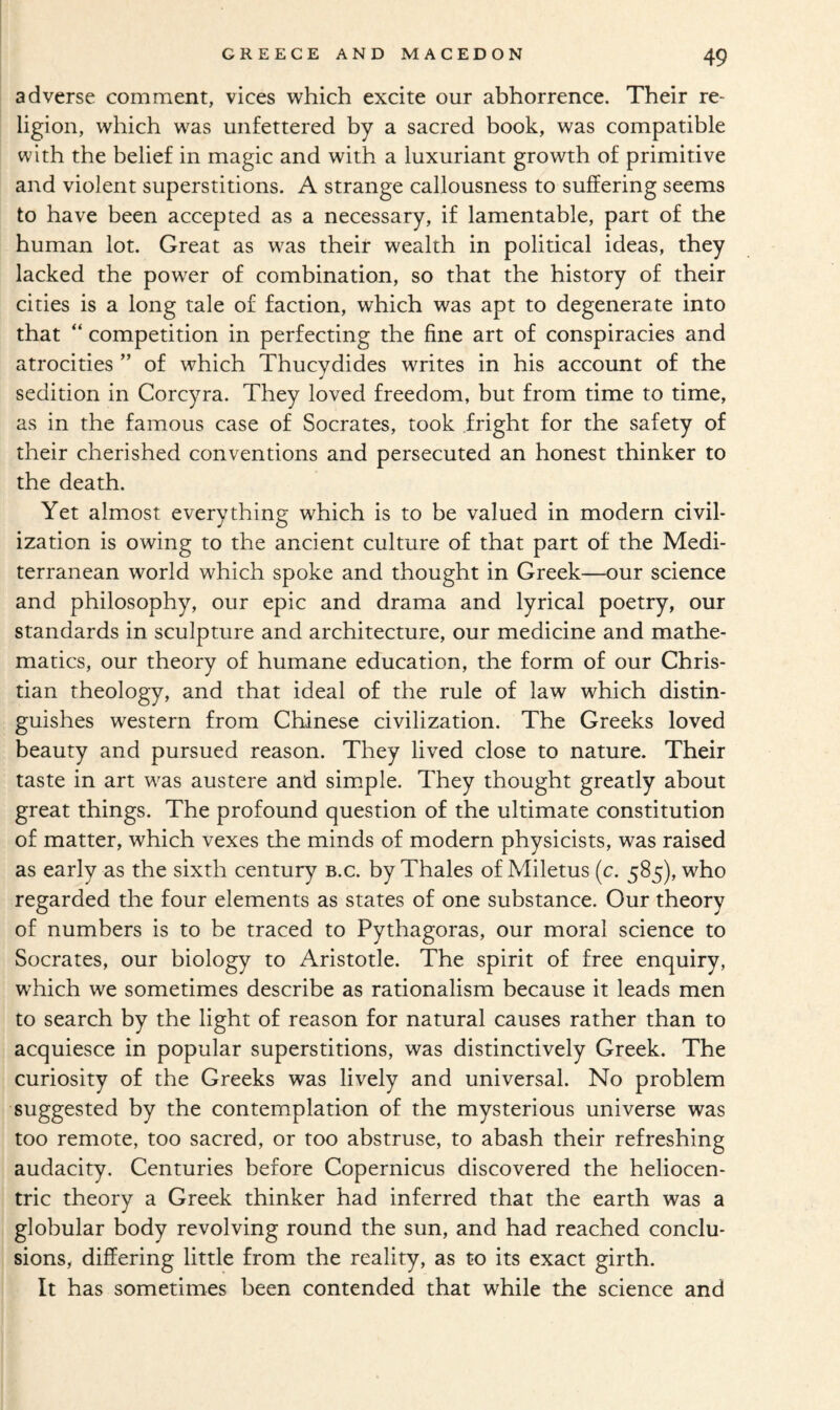 adverse comment, vices which excite our abhorrence. Their re¬ ligion, which was unfettered by a sacred book, was compatible with the belief in magic and with a luxuriant growth of primitive and violent superstitions. A strange callousness to suffering seems to have been accepted as a necessary, if lamentable, part of the human lot. Great as was their wealth in political ideas, they lacked the power of combination, so that the history of their cities is a long tale of faction, which was apt to degenerate into that “ competition in perfecting the fine art of conspiracies and atrocities ” of which Thucydides writes in his account of the sedition in Corcyra. They loved freedom, but from time to time, as in the famous case of Socrates, took fright for the safety of their cherished conventions and persecuted an honest thinker to the death. Yet almost everything which is to be valued in modern civil¬ ization is owing to the ancient culture of that part of the Medi¬ terranean world which spoke and thought in Greek—our science and philosophy, our epic and drama and lyrical poetry, our standards in sculpture and architecture, our medicine and mathe¬ matics, our theory of humane education, the form of our Chris¬ tian theology, and that ideal of the rule of law which distin¬ guishes western from Chinese civilization. The Greeks loved beauty and pursued reason. They lived close to nature. Their taste in art was austere and simple. They thought greatly about great things. The profound question of the ultimate constitution of matter, which vexes the minds of modern physicists, was raised as early as the sixth century b.c. by Thales of Miletus (c. 585), who regarded the four elements as states of one substance. Our theory of numbers is to be traced to Pythagoras, our moral science to Socrates, our biology to Aristotle. The spirit of free enquiry, which we sometimes describe as rationalism because it leads men to search by the light of reason for natural causes rather than to acquiesce in popular superstitions, was distinctively Greek. The curiosity of the Greeks was lively and universal. No problem suggested by the contemplation of the mysterious universe was too remote, too sacred, or too abstruse, to abash their refreshing audacity. Centuries before Copernicus discovered the heliocen¬ tric theory a Greek thinker had inferred that the earth was a globular body revolving round the sun, and had reached conclu¬ sions, differing little from the reality, as to its exact girth. It has sometimes been contended that while the science and