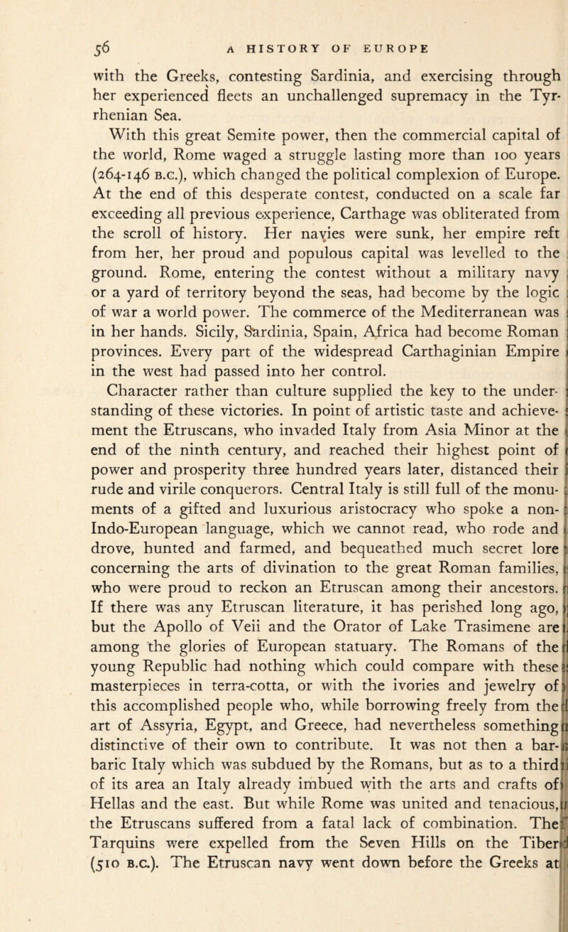 with the Greeks, contesting Sardinia, and exercising through her experienced fleets an unchallenged supremacy in the Tyr¬ rhenian Sea. With this great Semite power, then the commercial capital of the world, Rome waged a struggle lasting more than loo years (264-146 B.G.), which changed the political complexion of Europe. At the end of this desperate contest, conducted on a scale far exceeding all previous experience, Carthage was obliterated from the scroll of history. Her navies were sunk, her empire reft from her, her proud and populous capital was levelled to the ground. Rome, entering the contest without a military navy or a yard of territory beyond the seas, had become by the logic of war a world power. The commerce of the Mediterranean was in her hands. Sicily, Sardinia, Spain, Africa had become Roman provinces. Every part of the widespread Carthaginian Empire in the west had passed into her control. Character rather than culture supplied the key to the under¬ standing of these victories. In point of artistic taste and achieve¬ ment the Etruscans, who invaded Italy from Asia Minor at the end of the ninth century, and reached their highest point of power and prosperity three hundred years later, distanced their rude and virile conquerors. Central Italy is still full of the monu¬ ments of a gifted and luxurious aristocracy who spoke a non- Indo-European language, which we cannot read, who rode and drove, hunted and farmed, and bequeathed much secret lore concerning the arts of divination to the great Roman families, who w^ere proud to reckon an Etruscan among their ancestors. If there was any Etruscan literature, it has perished long ago, but the Apollo of Veil and the Orator of Lake Trasimene are among the glories of European statuary. The Romans of the young Republic had nothing which could compare with these masterpieces in terra-cotta, or with the ivories and jewelry of this accomplished people who, while borrowing freely from the art of Assyria, Egypt, and Greece, had nevertheless something distinctive of their own to contribute. It was not then a bar¬ baric Italy which was subdued by the Romans, but as to a third of its area an Italy already imbued with the arts and crafts of Hellas and the east. But while Rome was united and tenacious, the Etruscans suffered from a fatal lack of combination. The Tarquins were expelled from the Seven Hills on the Tiber (510 B.a). The Etruscan navy w^ent down before the Greeks at