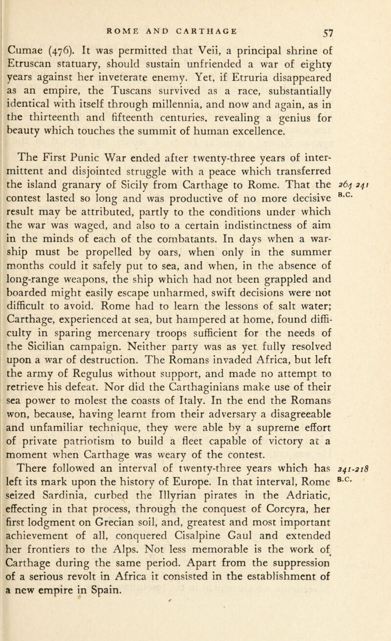 Cumae (476). It was permitted that Veii, a principal shrine of Etruscan statuary, should sustain unfriended a war of eighty years against her inveterate enemy. Yet, if Etruria disappeared as an empire, the Tuscans survived as a race, substantially identical with itself through millennia, and now and again, as in the thirteenth and fifteenth centuries, revealing a genius for beauty which touches the summit of human excellence. The First Punic War ended after twenty-three years of inter¬ mittent and disjointed struggle with a peace which transferred the island granary of Sicily from Carthage to Rome. That the 26^ 241 contest lasted so long and was productive of no more decisive result may be attributed, partly to the conditions under which the war was waged, and also to a certain indistinctness of aim in the minds of each of the combatants. In days when a war¬ ship must be propelled by oars, when only in the summer months could it safely put to sea, and when, in the absence of long-range weapons, the ship which had not been grappled and boarded might easily escape unharmed, swift decisions were not difficult to avoid. Rome had to learn the lessons of salt water; Carthage, experienced at sea, but hampered at home, found diffi¬ culty in sparing mercenary troops sufficient for the needs of the Sicilian campaign. Neither party was as yet, fully resolved upon a war of destruction. The Romans invaded Africa, but left the army of Regulus without support, and made no attempt to retrieve his defeat. Nor did the Carthaginians make use of their sea power to molest the coasts of Italy. In the end the Romans won, because, having leamt from their adversary a disagreeable and unfamiliar technique, they were able by a supreme effort of private patriotism to build a fleet capable of victory at a moment when Carthage was weary of the contest. There followed an interval of twenty-three years which has 241-218 left its mark upon the history of Europe. In that interval, Rome seized Sardinia, curbed the Illyrian pirates in the Adriatic, effecting in that process, through the conquest of Corcyra, her first lodgment on Grecian soil, and, greatest and most important achievement of all, conquered Cisalpine Gaul and extended her frontiers to the Alps. Not less memorable is the work of Carthage during the same period. Apart from the suppression of a serious revolt in Africa it consisted in the establishment of a new empire in Spain.