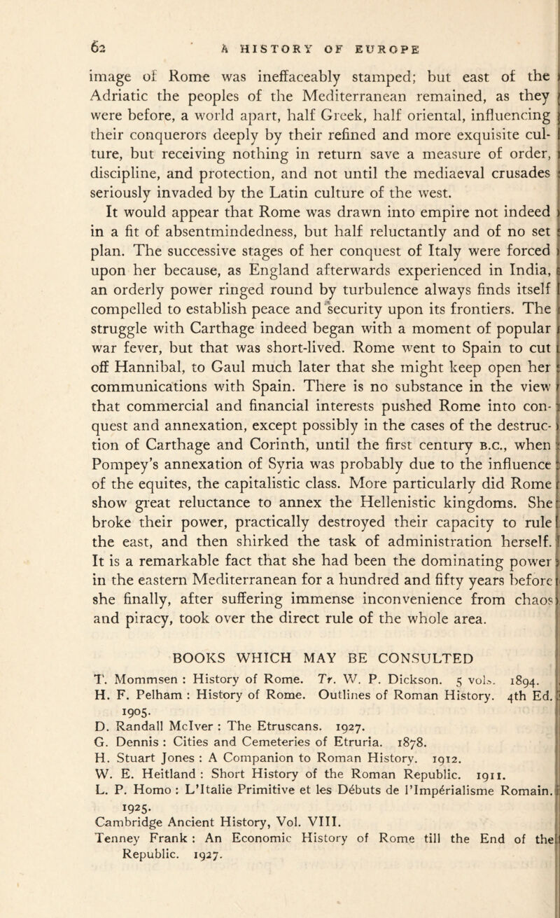 image of Rome was ineffaceably stamped; but east of the Adriatic the peoples of the Mediterranean remained, as they were before, a world apart, half Greek, half oriental, influencing their conquerors deeply by their refined and more exquisite cul¬ ture, but receiving nothing in return save a measure of order, discipline, and protection, and not until the mediaeval crusades seriously invaded by the Latin culture of the west. It would appear that Rome was drawn into empire not indeed in a fit of absentmindedness, but half reluctantly and of no set plan. The successive stages of her conquest of Italy were forced upon her because, as England afterwards experienced in India, an orderly power ringed round by turbulence always finds itself compelled to establish peace and security upon its frontiers. The struggle with Carthage indeed began with a moment of popular j war fever, but that was short-lived. Rome went to Spain to cut off Hannibal, to Gaul much later that she might keep open her communications with Spain. There is no substance in the view that commercial and financial interests pushed Rome into con¬ quest and annexation, except possibly in the cases of the destruc¬ tion of Carthage and Corinth, until the first century b.c., when Pompey’s annexation of Syria was probably due to the influence of the equites, the capitalistic class. More particularly did Rome show gieat reluctance to annex the Hellenistic kingdoms. She broke their power, practically destroyed their capacity to rule the east, and then shirked the task of administration herself. It is a remarkable fact that she had been the dominating power in the eastern Mediterranean for a hundred and fifty years before she finally, after suffering immense inconvenience from chaos and piracy, took over the direct rule of the whole area. BOOKS WHICH MAY BE CONSULTED 1'. Mommsen : History of Rome. Tr. W. P. Dickson. 5 voL. 1894. H. F. Pelham : History of Rome. Outlines of Roman History. 4th Ed. 1905. D. Randall Mclver : The Etruscans. 1927. 1 G. Dennis : Cities and Cemeteries of Etruria. 1878. H. Stuart Jones : A Companion to Roman History. 1912. W. E. Heitland : Short History of the Roman Republic. 1911. L. P. Homo : LTtalie Primitive et les Debuts de Tlmp^rialisme Romain. 1925. Cambridge Ancient History, Vol. VIII. Tenney Frank : An Economic History of Rome till the End of the: Republic. 1927.