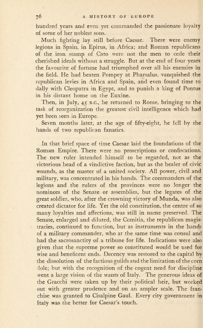 hundred years and even yet commanded the passionate loyalty of some of her noblest sons. Much fighting lay still before Caesar. There were enemy legions in Spain, in Epirus, in Africa; and Roman republicans of the iron stamp of Cato were not the men to cede their cherished ideals without a struggle. But at the end of four years the favourite of fortune had triumphed over all his enemies in the field. He had beaten Pompey at Pharsalus, vanquished the republican levies in Africa and Spain, and even found time to dally with Cleopatra in Egypt, and to punish a king of Pontus in his distant home on the Euxine. Then, in July, 45 b.c., he returned to Rome, bringing to the task of reorganization the greatest civil intelligence which had yet been seen in Europe. Seven months later, at the age of fifty-eight, he fell by the hands of two republican fanatics. In that brief space of time Caesar laid the foundations of the Roman Empire. There were no proscriptions or confiscations. The new^ ruler intended himself to be regarded, not as the victorious head of a vindictive faction, but as the healer of civic wounds, as the master of a united society. All power, civil and military, was concentrated in his hands. The commanders of the legions and the rulers of the provinces were no longer the nominees of the Senate or assemblies, but the legates of the great soldier, who, after the crowning victory of Munda, was also created dictator for life. Yet the old constitution, the centre of so many loyalties and affections, was still in name preserved. The Senate, enlarged and diluted, the Comitia, the republican magis- / tracies, continued to function, but as instruments in the hands of a military commander, who at the same time was consul and had the sacrosanctity of a tribune for life. Indications were also given that the supreme power so constituted would be used for wise and beneficent ends. Decency was restored to the capital by the dissolution of the factious guilds and the limitation of the corn dole; hut with the recognition of the cogent need for discipline went a large vision of the wants of Italy. The generous ideas of the Gracchi were taken up by their political heir, but worked out with greater prudence and on an ampler scale. The fran¬ chise was granted to Cisalpine Gaul. Every city government in Italy was the better for Caesar’s touch.