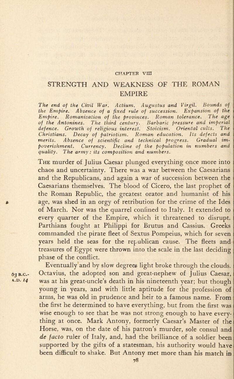 CITAPTER Vni STRENGTH AND WEAKNESS OF THE ROMAN EMPIRE The end of the Civil War. Actiuni. Augustus and Virgil. Bounds of the Empire. Absence of a fixed rule of succession. Expansion of the Empire. Romanization of the provinces. Roman tolerance. The age of the Antonines. The third century. Barbaric pressure and imperial defence. Growth of religious interest. Stoicism. Oriental cults. The Christians. Decay of patriotism. Roman education. Its defects and merits. Absence of scientific and technical progress. Gradual im¬ poverishment. Currency. Decline of the population in numbers and quality. The army : its composition and numbers. The murder of Julius Caesar plunged everything once more into chaos and uncertainty. There was a war between the Caesarians and the Republicans, and again a war of succession between the Caesarians themselves. The blood of Cicero, the last prophet of the Roman Republic, the greatest orator and humanist of his » age, was shed in an orgy of retribution for the crime of the Ides of March. Nor was the quarrel confined to Italy. It extended to every quarter of the Empire, which it threatened to disrupt. Parthians fought at Philippi for Brutus and Cassius. Greeks commanded the pirate fleet of Sextus Pompeius, which for seven years held the seas for the republican cause. The fleets and- treasures of Egypt were thrown into the scale in the last deciding phase of the conflict. Eventually^and by slow degrees light broke through the clouds. 65B.C.- Octavius, the adopted son and great-nephew' of Julius Caesar, A.D. 14 vvas at his great-uncle’s death in his nineteenth year; but though young in years, and with little aptitude for the profession of arms, he was old in prudence and heir to a famous name. From the first he determined to have everything, but from the first was wise enough to see that he was not strong enough to have every¬ thing at once. Mark Antony, formerly Caesar’s Master of the Horse, was, on the date of his patron’s murder, sole consul and de facto ruler of Italy, and, had the brilliance of a soldier been supported by the gifts of a statesman, his authority would have been diflScult to shake. But Antony met more than his match in