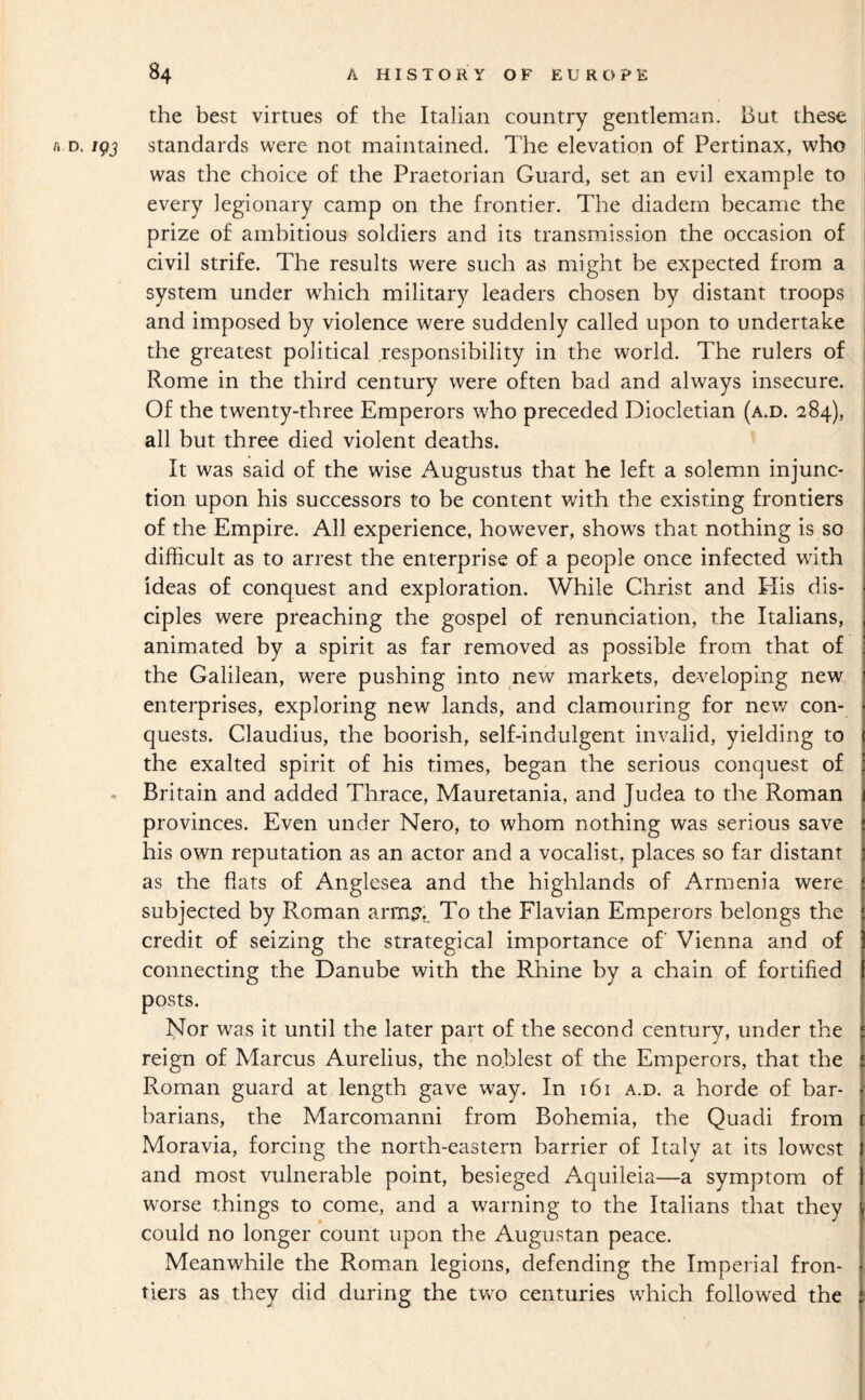 the best virtues of the Italian country gentleman. But these A D. igj standards were not maintained. The elevation of Pertinax, who was the choice of the Praetorian Guard, set an evil example to every legionary camp on the frontier. The diadem became the prize of ambitious soldiers and its transmission the occasion of civil strife. The results were such as might be expected from a system under which military leaders chosen by distant troops and imposed by violence were suddenly called upon to undertake the greatest political responsibility in the world. The rulers of Rome in the third century were often bad and always insecure. Of the twenty-three Emperors who preceded Diocletian (a.d. 284), all but three died violent deaths. It was said of the wise Augustus that he left a solemn injunc¬ tion upon his successors to be content with the existing frontiers of the Empire. All experience, however, shows that nothing is so difficult as to arrest the enterprise of a people once infected with ideas of conquest and exploration. While Christ and His dis¬ ciples were preaching the gospel of renunciation, the Italians, animated by a spirit as far removed as possible from that of the Galilean, were pushing into new markets, developing new enterprises, exploring new lands, and clamouring for new con¬ quests. Claudius, the boorish, self-indulgent invalid, yielding to the exalted spirit of his times, began the serious conquest of . Britain and added Thrace, Mauretania, and Judea to the Roman provinces. Even under Nero, to whom nothing was serious save his own reputation as an actor and a vocalist, places so far distant as the flats of Anglesea and the highlands of Armenia were subjected by Roman arm?,^ To the Flavian Emperors belongs the credit of seizing the strategical importance of Vienna and of connecting the Danube with the Rhine by a chain of fortified posts. Nor was it until the later part of the second century, under the reign of Marcus Aurelius, the noblest of the Emperors, that the Roman guard at length gave way. In 161 a.d. a horde of bar¬ barians, the Marcomanni from Bohemia, the Quadi from Moravia, forcing the north-eastern barrier of Italy at its lowest and most vulnerable point, besieged Aquileia—a symptom of worse things to come, and a warning to the Italians that they could no longer count upon the Augustan peace. Meanwhile the Roman legions, defending the Imperial fron¬ tiers as they did during the two centuries which followed the