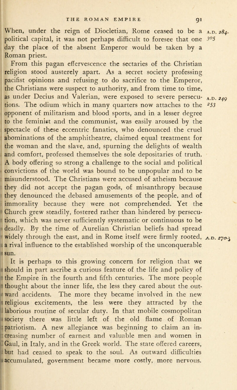 ! THE ROMAN EMPIRE 9I When, under the reign of Diocletian, Rome ceased to he a a.d. 284- political capital, it was not perhaps difficult to foresee that one 3^5 day the place of the absent Emperor would be taken by a Roman priest. From this pagan effervescence the sectaries of the Christian religion stood austerely apart. As a secret society professing pacifist opinions and refusing to do sacrifice to the Emperor, the Christians were suspect to authority, and from time to time, as under Decius and Valerian, were exposed to severe persecu- a.d. 24^ tions. The odium which in many quarters now attaches to the ^53 opponent of militarism and blood sports, and in a lesser degree to the feminist and the communist, was easily aroused by the spectacle of these eccentric fanatics, who denounced the cruel abominations of the amphitheatre, claimed equal treatment for 11 the woman and the slave, and, spurning the delights of wealth j] and comfort, professed themselves the sole depositaries of truth. 1 A body offering so strong a challenge to the social and political >j convictions of the world was bound to be unpopular and to be i misunderstood. The Christians were accused of atheism because |:j they did not accept the pagan gods, of misanthropy because they denounced the debased amusements of the people, and of i immorality because they were not comprehended. Yet the II Church grew steadily, fostered rather than hindered by persecu- ! tion, which was never sufficiently systematic or continuous to be 1 deadly. By the time of Aurelian Christian beliefs had spread j widely through the east, and in Rome itself were firmly rooted, ^.d. 270-^ j a rival influence to the established worship of the unconquerable j sun. I It is perhaps to this growing concern for religion that we should in part ascribe a curious feature of the life and policy of S the Empire in the fourth and fifth centuries. The more people B thought about the inner life a ward accidents. The more they became involved in the new 11 religious excitements, the less were they attracted by the I laborious routine of secular duty. In that mobile cosmopolitan < society there was little left of the old flame of Roman I patriotism. A new allegiance was beginning to claim an in- :i creasing number of earnest and valuable men and women in I Gaul, in Italy, and in the Greek world. The state offered careers, abut had ceased to speak to the soul. As outward difficulties i accumulated, government became more costly, more nervous. I ! , the less they cared about the out-