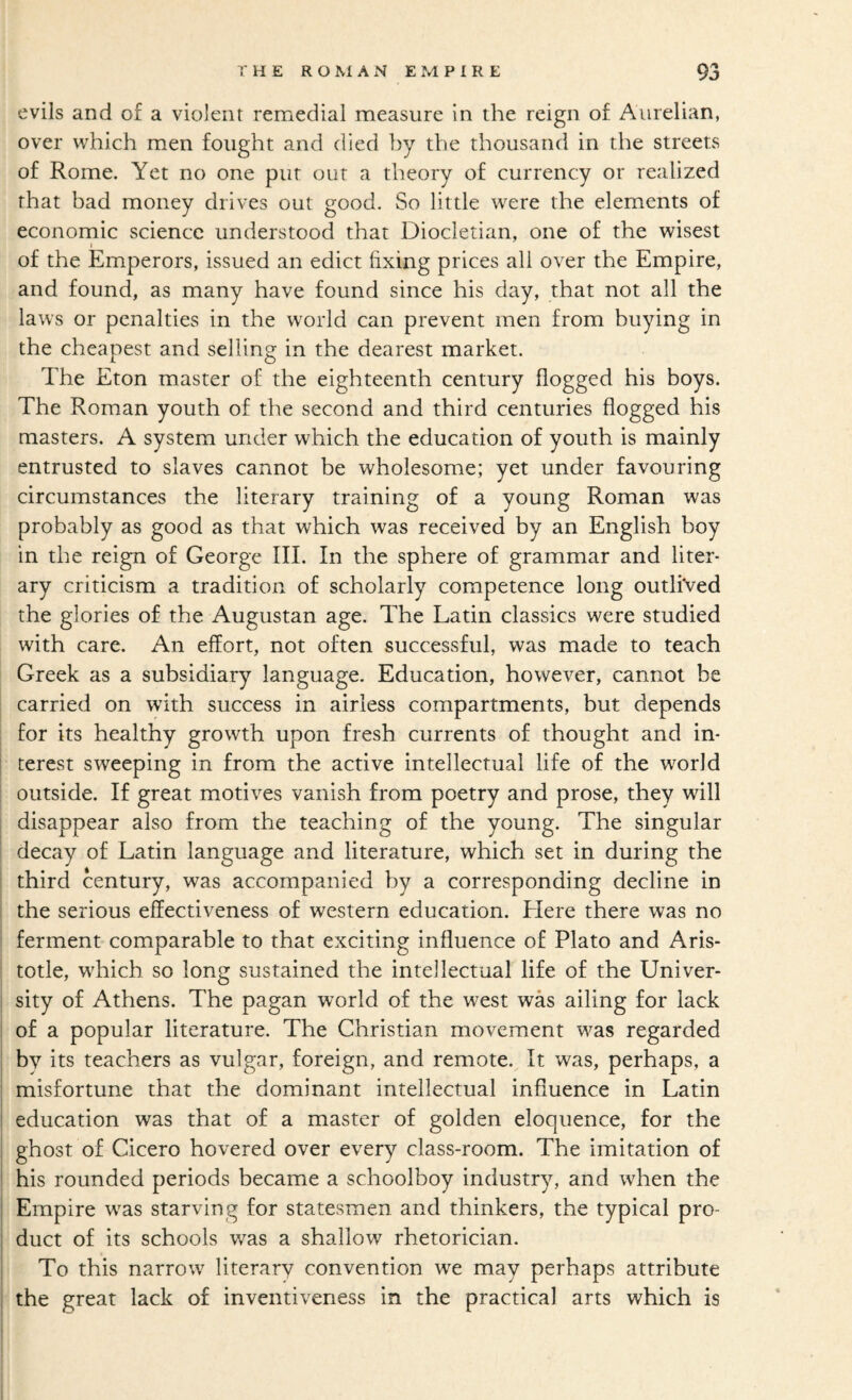 evils and of a violent remedial measure in the reign of Aurelian, over which men fought and died by the thousand in the streets of Rome. Yet no one put our a theory of currency or realized that bad money drives out good. So little were the elements of economic science understood that Diocletian, one of the wisest » _ of the Emperors, issued an edict fixing prices all over the Empire, and found, as many have found since his day, that not all the laws or penalties in the world can prevent men from buying in the cheapest and selling in the dearest market. The Eton master of the eighteenth century flogged his boys. The Roman youth of the second and third centuries flogged his masters. A system under which the education of youth is mainly entrusted to slaves cannot be wholesome; yet under favouring circumstances the literary training of a young Roman was probably as good as that which was received by an English boy in the reign of George III. In the sphere of grammar and liter¬ ary criticism a tradition of scholarly competence long outlived the glories of the Augustan age. The Latin classics were studied with care. An effort, not often successful, was made to teach Greek as a subsidiary language. Education, however, cannot be carried on with success in airless compartments, but depends for its healthy growth upon fresh currents of thought and in- j terest sweeping in from the active intellectual life of the world 1 outside. If great motives vanish from poetry and prose, they will I disappear also from the teaching of the young. The singular I decay of Latin language and literature, which set in during the i third century, was accompanied by a corresponding decline in I the serious effectiveness of western education. Llere there was no ' ferment comparable to that exciting influence of Plato and Aris¬ totle, which so long sustained the intellectual life of the Univer¬ sity of Athens. The pagan world of the west was ailing for lack of a popular literature. The Christian movement was regarded bv its teachers as vulgar, foreign, and remote. It was, perhaps, a misfortune that the dominant intellectual influence in Latin : education was that of a master of golden eloquence, for the ghost of Cicero hovered over every class-room. The imitation of his rounded periods became a schoolboy industry, and when the Empire was starving for statesmen and thinkers, the typical pro¬ duct of its schools was a shallow rhetorician. To this narrow literary convention we may perhaps attribute the great lack of inventiveness in the practical arts which is