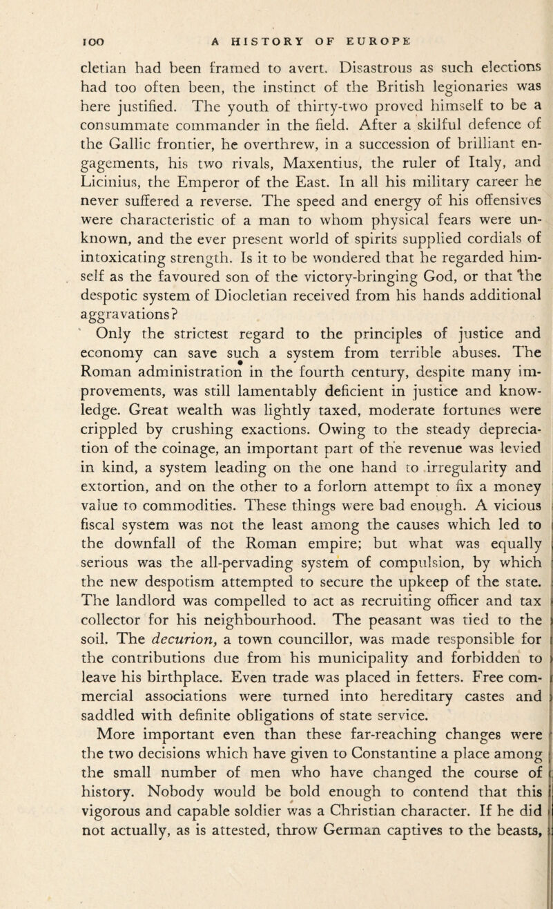 cletian had been framed to avert. Disastrous as such elections had too often been, the instinct of the British legionaries was here justified. The youth of thirty-two proved himself to be a consummate commander in the field. After a skilful defence of the Gallic frontier, he overthrew, in a succession of brilliant en¬ gagements, his two rivals, Maxentius, the ruler of Italy, and Licinius, the Emperor of the East. In all his military career he never suffered a reverse. The speed and energy of his offensives were characteristic of a man to whom physical fears were un¬ known, and the ever present world of spirits supplied cordials of intoxicating strength. Is it to be wondered that he regarded him¬ self as the favoured son of the victory-bringing God, or that 'fhe despotic system of Diocletian received from his hands additional aggravations? Only the strictest regard to the principles of justice and economy can save such a system from terrible abuses. The Roman administration in the fourth century, despite many im¬ provements, was still lamentably deficient in justice and know¬ ledge. Great wealth was lightly taxed, moderate fortunes were crippled by crushing exactions. Owing to the steady deprecia¬ tion of the coinage, an important part of the revenue was levied in kind, a system leading on the one hand to irregularity and extortion, and on the other to a forlorn attempt to fix a money value to commodities. These things were bad enough. A vicious fiscal system was not the least among the causes which led to the downfall of the Roman empire; but what was equally serious was the all-pervading system of compulsion, by which the new despotism attempted to secure the upkeep of the state. The landlord was compelled to act as recruiting officer and tax collector for his neighbourhood. The peasant was tied to the soil. The decurion, a town councillor, was made responsible for the contributions due from his municipality and forbidden to leave his birthplace. Even trade was placed in fetters. Free com¬ mercial associations were turned into hereditary castes and saddled with definite obligations of state service. More important even than these far-reaching changes were the two decisions which have given to Constantine a place among the small number of men who have changed the course of history. Nobody would be bold enough to contend that this vigorous and capable soldier was a Christian character. If he did not actually, as is attested, throw German captives to the beasts, I