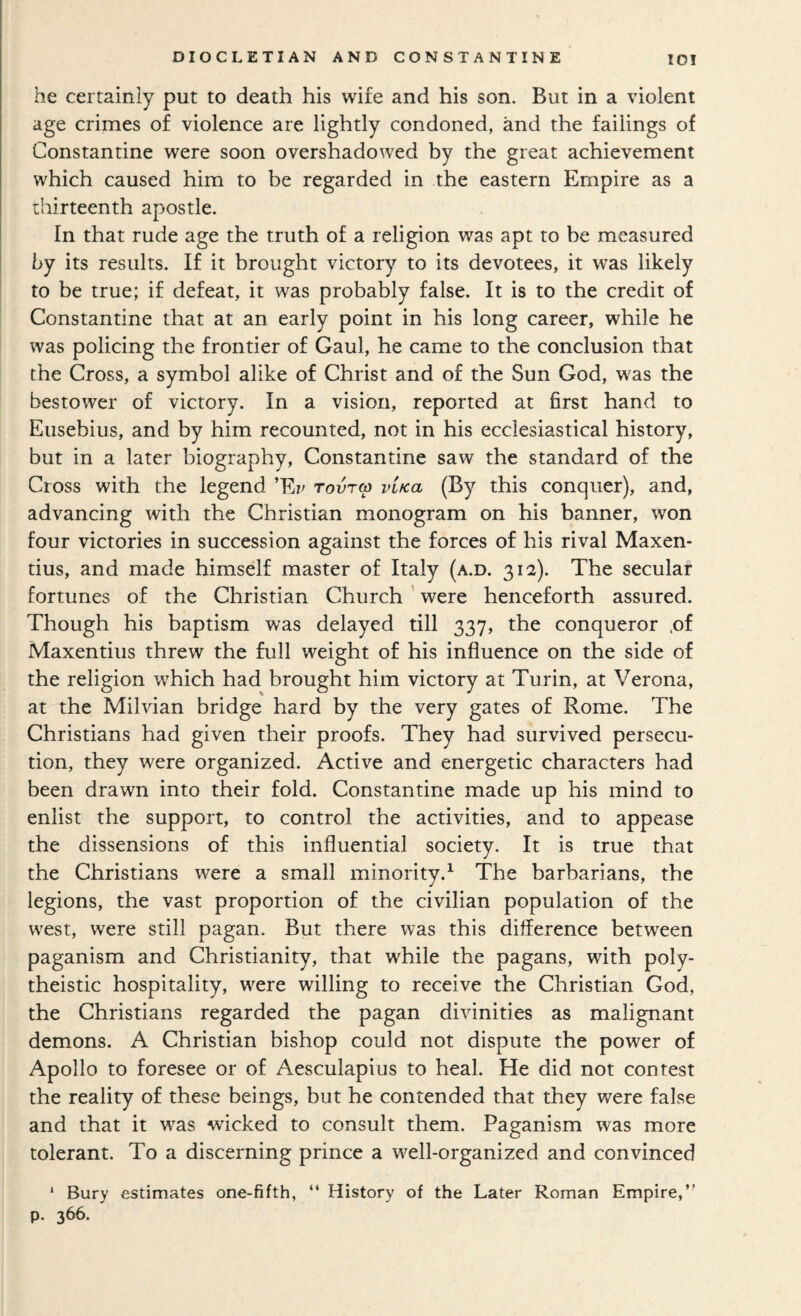 he certainly put to death his wife and his son. But in a violent age crimes of violence are lightly condoned, and the failings of Constantine were soon overshadowed by the great achievement which caused him to be regarded in the eastern Empire as a thirteenth apostle. In that rude age the truth of a religion was apt to be measured by its results. If it brought victory to its devotees, it was likely to be true; if defeat, it was probably false. It is to the credit of Constantine that at an early point in his long career, while he was policing the frontier of Gaul, he came to the conclusion that the Cross, a symbol alike of Christ and of the Sun God, was the bestower of victory. In a vision, reported at first hand to Eusebius, and by him recounted, not in his ecclesiastical history, but in a later biography, Constantine saw the standard of the Cross with the legend ’Ez^ tovtw vifca (By this conquer), and, advancing with the Christian monogram on his banner, won four victories in succession against the forces of his rival Maxen- tius, and made himself master of Italy (a.d. 312). The secular fortunes of the Christian Church ' were henceforth assured. Though his baptism was delayed till 337, the conqueror ,of Maxentius threw the full weight of his influence on the side of the religion which had brought him victory at Turin, at Verona, at the Milvian bridge hard by the very gates of Rome. The Christians had given their proofs. They had survived persecu¬ tion, they were organized. Active and energetic characters had been drawn into their fold. Constantine made up his mind to enlist the support, to control the activities, and to appease the dissensions of this influential society. It is true that the Christians were a small minority.^ The barbarians, the legions, the vast proportion of the civilian population of the west, were still pagan. But there was this difference between paganism and Christianity, that while the pagans, with poly¬ theistic hospitality, were willing to receive the Christian God, the Christians regarded the pagan divinities as malignant demons. A Christian bishop could not dispute the power of Apollo to foresee or of Aesculapius to heal. He did not contest the reality of these beings, but he contended that they were false and that it was wicked to consult them. Paganism was more tolerant. To a discerning prince a well-organized and convinced * Bury estimates one-fifth, “ History of the Later Roman Empire,’' p. 366.