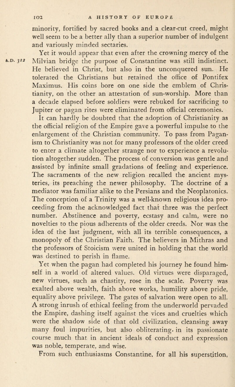 minority, fortified by sacred books and a clear-cut creed, might well seem to be a better ally than a superior number of indulgent and variously minded sectaries. Yet it would appear that even after the crowning mercy of the 3^^ Milvian bridge the purpose of Constantine was still indistinct. He believed in Christ, but also in the unconquered sun. He tolerated the Christians but retained the office of Pontifex Maximus. His coins bore on one side the emblem of Chris¬ tianity, on the other an attestation of sun-worship. More than a decade elapsed before soldiers were rebuked for sacrificing to Jupiter or pagan rites were eliminated from official ceremonies. It can hardly be doubted that the adoption of Christianity as the official religion of the Empire gave a powerful impulse to the enlargement of the Christian community. To pass from Pagan¬ ism to Christianity was not for many professors of the older creed to enter a climate altogether strange nor to experience a revolu¬ tion altogether sudden. The process of conversion was gentle and assisted by infinite small gradations of feeling and experience. The sacraments of the new religion recalled the ancient mys¬ teries, its preaching the newer philosophy. The doctrine of a mediator was familiar alike to the Persians and the Neoplatonics. The conception of a Trinity was a well-known religious idea pro¬ ceeding from the acknowledged fact that three was the perfect number. Abstinence and poverty, ecstasy and calm, were no novelties to the pious adherents of the older creeds. Nor was the idea of the last judgment, with all its terrible consequences, a monopoly of the Christian Faith. The believers in Mithras and the professors of Stoicism were united in holding that the world was destined to perish in flame. Yet when the pagan had completed his journey he found him¬ self in a world of altered values. Old virtues were disparaged, new virtues, such as chastity, rose in the scale. Poverty was exalted above wealth, faith above works, humility above pride, equality above privilege. The gates of salvation were open to all. A strong inrush of ethical feeling from the underworld pervaded the Empire, dashing itself against the vices and cruelties which were the shadow side of that old civilization, cleansing away many foul impurities, but also obliterating, in its passionate course much that in ancient ideals of conduct and expression was noble, temperate, and wise. From such enthusiasms Constantine, for all his superstition,