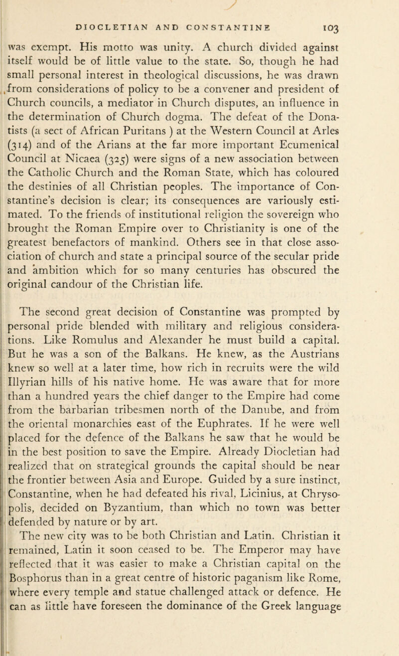 was exempt. His motto was unity. A church divided against itself would be of little value to the state. So, though he had small personal interest in theological discussions, he was drawn .from considerations of policy to be a convener and president of Church councils, a mediator in Church disputes, an influence in the determination of Church dogma. The defeat of the Dona- tists (a sect of African Puritans ) at the Western Council at Arles (314) and of the Arians at the far more important Ecumenical Council at Nicaea (325) were signs of a new association between the Catholic Church and the Roman State, which has coloured the destinies of all Christian peoples. The importance of Con¬ stantine’s decision is clear; its consequences are variously esti¬ mated. To the friends of institutional religion the sovereign who i brought the Roman Empire over to Christianity is one of the I greatest benefactors of mankind. Others see in that close asso¬ ciation of church and state a principal source of the secular pride and ambition which for so many centuries has obscured the original candour of the Christian life. The second great decision of Constantine was prompted by personal pride blended with military and religious considera¬ tions. Like Romulus and Alexander he must build a capital. But he was a son of the Balkans. He knew, as the Austrians knew so well at a later time, how rich in recruits were the wild Illyrian hills of his native home. He was aware that for more than a hundred years the chief danger to the Empire had come I from the barbarian tribesmen north of the Danube, and from i the oriental monarchies east of the Euphrates. If he were well j placed for the defence of the Balkans he saw that he would be ! in the best position to save the Empire. Already Diocletian had realized that on strategical grounds the capital should be near j the frontier between Asia and Europe. Guided by a sure instinct, i Constantine, when he had defeated his rival, Licinius, at Chryso- ji polls, decided on Byzantium, than which no town was better j' defended by nature or by art. ; The new city was to be both Christian and Latin. Christian it I remained, Latin it soon ceased to be. The Emperor may have f reflected that it was easier to make a Christian capital on the I Bosphorus than in a great centre of historic paganism like Rome, I' where every temple and statue challenged attack or defence. He