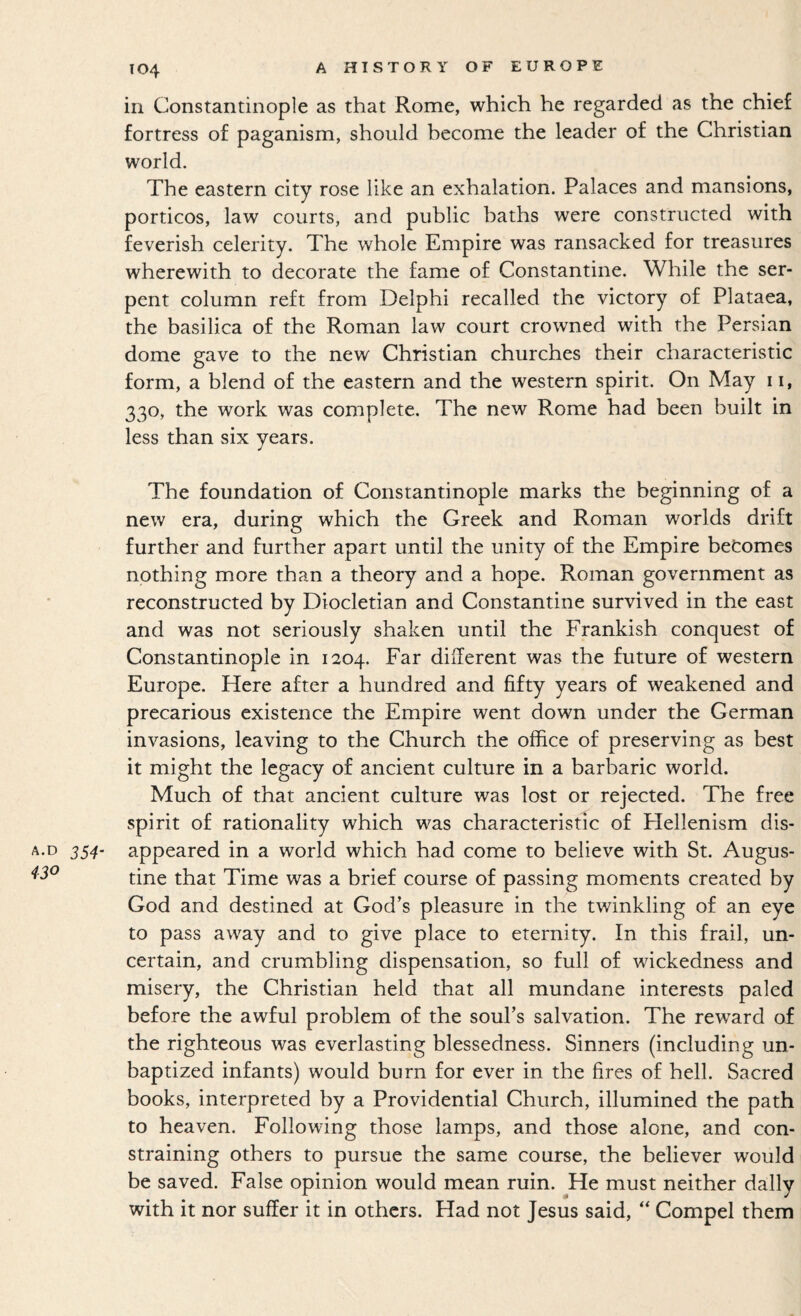 in Constantinople as that Rome, which he regarded as the chief fortress of paganism, should become the leader of the Christian world. The eastern city rose like an exhalation. Palaces and mansions, porticos, law courts, and public baths were constructed with feverish celerity. The whole Empire was ransacked for treasures wherewith to decorate the fame of Constantine. While the ser¬ pent column reft from Delphi recalled the victory of Plataea, the basilica of the Roman law court crowned with the Persian dome gave to the new Christian churches their characteristic form, a blend of the eastern and the western spirit. On May 11, 330, the work was complete. The new Rome had been built in less than six years. The foundation of Constantinople marks the beginning of a new era, during which the Greek and Roman worlds drift further and further apart until the unity of the Empire betomes nothing more than a theory and a hope. Roman government as reconstructed by Diocletian and Constantine survived in the east and was not seriously shaken until the Frankish conquest of Constantinople in 1204. Far dillerent was the future of western Europe. Here after a hundred and fifty years of weakened and precarious existence the Empire went down under the German invasions, leaving to the Church the office of preserving as best it might the legacy of ancient culture in a barbaric world. Much of that ancient culture was lost or rejected. The free spirit of rationality which was characteristic of Hellenism dis¬ appeared in a world which had come to believe with St. Augus¬ tine that Time was a brief course of passing moments created by God and destined at God’s pleasure in the twinkling of an eye to pass away and to give place to eternity. In this frail, un¬ certain, and crumbling dispensation, so full of wickedness and misery, the Christian held that all mundane interests paled before the awful problem of the soul’s salvation. The reward of the righteous was everlasting blessedness. Sinners (including un¬ baptized infants) would burn for ever in the fires of hell. Sacred books, interpreted by a Providential Church, illumined the path to heaven. Following those lamps, and those alone, and con¬ straining others to pursue the same course, the believer would be saved. False opinion would mean ruin. He must neither dally with it nor suffer it in others. Had not Jesus said, “ Compel them