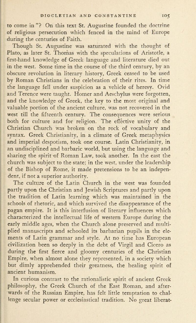 to come in’’? On this text St. Augustine founded the doctrine of religious persecution which fenced in the mind of Europe during the centuries of Faith. Though St. Augustine was saturated with the thought of Plato, as later St. Thorhas with the speculations of Aristotle, a first-hand knowledge of Greek language and literature died out in the west. Some time in the course of the third century, by an obscure revolution in literary history, Greek ceased to be used by Roman Christians in the celebration of their rites. In time the language fell under suspicion as a vehicle of heresy. Ovid and Terence were taught. Homer and Aeschylus were forgotten, and the knowledge of Greek, the key to the most original and valuable portion of the ancient culture, was not recovered in the west till the fifteenth century. The consequences were serious both for culture and for religion. The effective unity of the Christian Church was broken on the rock of vocabulary and syntax. Greek Christianity, in a climate of Greek metaphysics and imperial despotism, took one course. Latin Christianity, in an undisciplined and barbaric world, but using the language and sharing the spirit -of Roman Law, took another. In the east the church was subject to the state; in the west, under the leadership of the Bishop of Rome, it made pretensions to be an indepen¬ dent, if not a superior authority. The culture of the Latin Church in the west was founded partly upon the Christian and Jewish Scriptures and partly upon the tradition of Latin learning which was maintained in the schools of rhetoric, and which survived the disappearance of the pagan empire. It is this interfusion of literary influences which characterized the intellectual life of western Europe during the early middle ages, when the Church alone preserved and multi¬ plied manuscripts and schooled its barbarian pupils in the ele¬ ments of Latin grammar and style. At no time has European civilization been so deeply in the debt of Virgil and Cicero as during the first fierce and gloomy centuries of the Christian Empire, when almost alone they represented, in a society which but dimly apprehended their greatness, the healing spirit of ancient humanism. In curious contrast to the rationalistic spirit of ancient Greek philosophy, the Greek Church of the East Roman, and after¬ wards of the Russian Empire, has felt little temptation to chal¬ lenge secular power or ecclesiastical tradition. No great liberat-