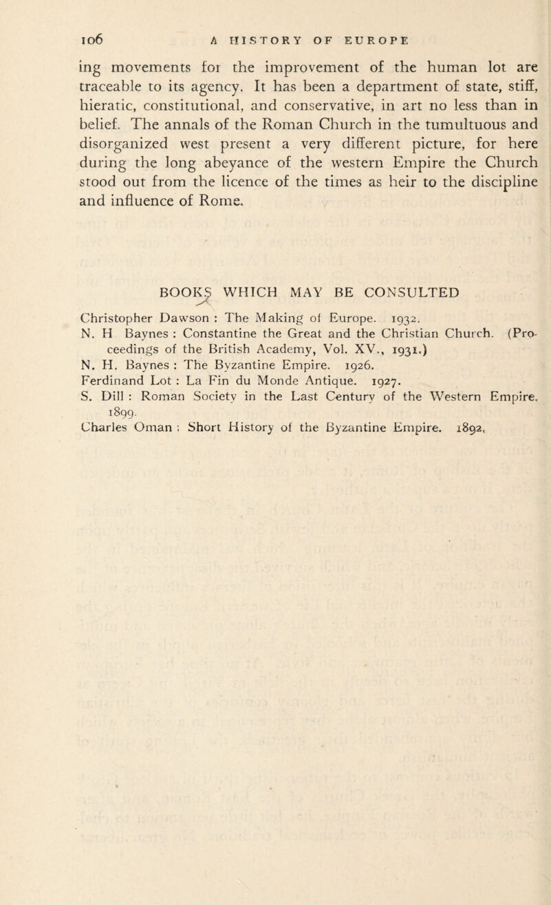 ing movements for the improvement of the human lot are traceable to its agency. It has been a department of state, stifE, hieratic, constitutional, and conservative, in art no less than in belief. The annals of the Roman Church in the tumultuous and disorganized west present a very different picture, for here during the long abeyance of the western Empire the Church stood out from the licence of the times as heir to the discipline and influence of Rome. BOOI^ WHICH MAY BE CONSULTED Christopher Dawson : The Making of Europe. 1932. N. H Baynes : Constantine the Great and the Christian Church. (Pro¬ ceedings of the British Academy, Vol. XV., 1931.) N. H. Baynes : The Byzantine Empire. 1926. Ferdinand Lot ; La Fin du Monde Antique. 1927. S. Dill : Roman Society in the Last Century of the Western Empire, 1899. Charles Oman : Short History of the Byzantine Empire. 1892,