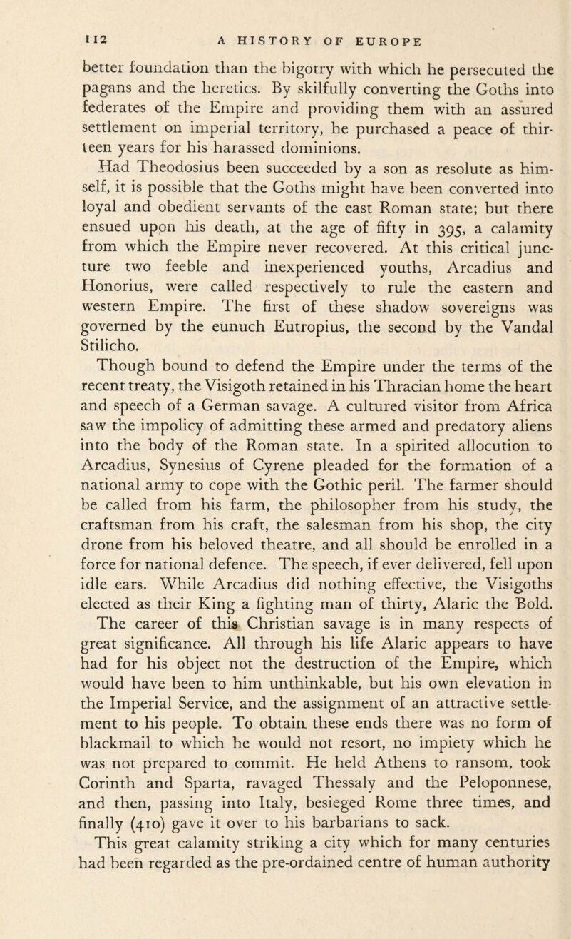 better foundation than the bigotry with which he persecuted the pagans and the heretics. By skilfully converting the Goths into federates of the Empire and providing them with an assured settlement on imperial territory, he purchased a peace of thir¬ teen years for his harassed dominions. Had Theodosius heen succeeded by a son as resolute as him¬ self, it is possible that the Goths might have been converted into loyal and obedient servants of the east Roman state; but there ensued upon his death, at the age of fifty in 395, a calamity from which the Empire never recovered. At this critical junc¬ ture two feeble and inexperienced youths, Arcadius and Honorius, were called respectively to rule the eastern and western Empire, The first of these shadow sovereigns was governed by the eunuch Eutropius, the second by the Vandal Stilicho. Though bound to defend the Empire under the terms of the recent treaty, the Visigoth retained in his Thracian home the heart and speech of a German savage. A cultured visitor from Africa saw the impolicy of admitting these armed and predatory aliens into the body of the Roman state. In a spirited allocution to Arcadius, Synesius of Gyrene pleaded for the formation of a national army to cope with the Gothic peril. The farmer should be called from his farm, the philosopher from his study, the craftsman from his craft, the salesman from his shop, the city drone from his beloved theatre, and all should be enrolled in a force for national defence. The speech, if ever delivered, fell upon idle ears. While Arcadius did nothing effective, the Visigoths elected as their King a fighting man of thirty, Alaric the Bold. The career of this Christian savage is in many respects of great significance. All through his life Alaric appears to have had for his object not the destruction of the Empire, which would have been to him unthinkable, but his own elevation in the Imperial Service, and the assignment of an attractive settle¬ ment to his people. To obtain, these ends there was no form of blackmail to which he would not resort, no impiety which he was not prepared to commit. He held Athens to ransom, took Corinth and Sparta, ravaged Thessaly and the Peloponnese, and then, passing into Italy, besieged Rome three times, and finally (410) gave it over to his barbarians to sack. This great calamity striking a city which for many centuries had heen regarded as the pre-ordained centre of human authority