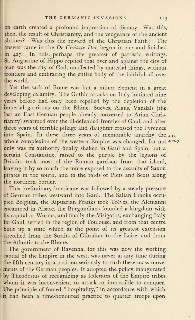 on earth created a profound impression of dismay. Was this, ! then, the result of Christianity, and the vengeance of the ancient • shrines? Was this the reward of the Christian Faith? The answer*came in the De Civitate Dei, begun in 412 and finished i in 427. In this, perhaps the greatest of patristic writings, ' St. Augustine of Hippo replied that over and against the city of 1 man was the city of God, unaffected by material things, without frontiers and embracing the entire body of the faithful all over the world. Yet the sack of Rome was but a minor element in a great developing calamity. The Gothic attacks on Italy initiated nine years before had only been repelled by the depletion of the imperial garrisons on the Rhine. Sueves, Alans, Vandals (the last an East German people already converted to Arian Chris¬ tianity) swarmed over the ill-defended frontier of Gaul, and after three years of terrible pillage and slaughter crossed the Pyrenees into Spain. In these three years of memorable anarchy the. a.d. whole complexion of the western Empire was changed; for not ^06-9 only w^as its authority finally shaken in Gaul and Spain, but a certain Constantine, raised to the purple by the legions of Britain, took most of the Roman garrison from that island, leaving it by so much the more exposed to the assaults of Saxon pirates in the south, and to the raids of Piets and Scots along the northern border. This preliminary hurricane was followed by a steady pressure of German tribes westward into Gaul. The Salian Franks occu¬ pied Belgiuoa, the Ripuarian Franks took Treves, the Alemanni encamped in Alsace, the Burgundians founded a kingdom with its capital at Worms, and finally the Visigoths, exchanging Italy for Gaul, settled in the region of Toulouse, and from that centre built up a state which at the point of its greatest extension stretched from the Straits of Gibraltar to the Loire, and from the Atlantic to the Rhone. The government of Ravenna, for this was now the working capital of the Empire in the west, was never at any time during the fifth century in a position seriously to curb these mass move¬ ments of the German peoples. It adopted the policy inaugurated by Theodosius of recognizing as federates of the Empire tribes whom it was inconvenient to attack or impossible to conquer. The principle of forced “ hospitality,” in accordance with which it had been a time-honoured practice to quarter troops upon